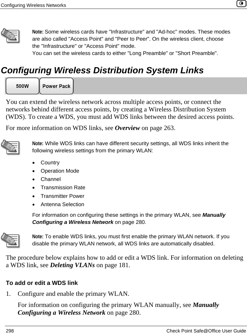 Configuring Wireless Networks 298 Check Point Safe@Office User Guide Note: Some wireless cards have "Infrastructure" and "Ad-hoc" modes. These modes are also called "Access Point" and "Peer to Peer". On the wireless client, choose the "Infrastructure" or "Access Point" mode. You can set the wireless cards to either "Long Preamble" or "Short Preamble". Configuring Wireless Distribution System Links You can extend the wireless network across multiple access points, or connect the networks behind different access points, by creating a Wireless Distribution System (WDS). To create a WDS, you must add WDS links between the desired access points. For more information on WDS links, see Overview on page 263. Note: While WDS links can have different security settings, all WDS links inherit the following wireless settings from the primary WLAN: • Country • Operation Mode • Channel • Transmission Rate • Transmitter Power • Antenna Selection For information on configuring these settings in the primary WLAN, see Manually Configuring a Wireless Network on page 280. Note: To enable WDS links, you must first enable the primary WLAN network. If you disable the primary WLAN network, all WDS links are automatically disabled. The procedure below explains how to add or edit a WDS link. For information on deleting a WDS link, see Deleting VLANs on page 181. To add or edit a WDS link 1. Configure and enable the primary WLAN. For information on configuring the primary WLAN manually, see Manually Configuring a Wireless Network on page 280.