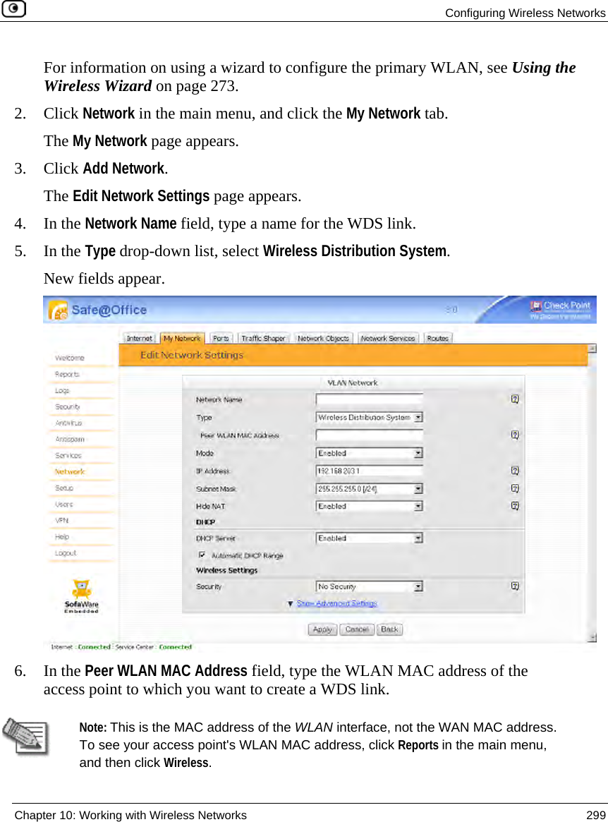 Configuring Wireless Networks Chapter 10: Working with Wireless Networks 299 For information on using a wizard to configure the primary WLAN, see Using the Wireless Wizard on page 273. 2. Click Network in the main menu, and click the My Network tab. The My Network page appears. 3. Click Add Network. The Edit Network Settings page appears. 4. In the Network Name field, type a name for the WDS link. 5. In the Type drop-down list, select Wireless Distribution System. New fields appear. 6. In the Peer WLAN MAC Address field, type the WLAN MAC address of the access point to which you want to create a WDS link. Note: This is the MAC address of the WLAN interface, not the WAN MAC address. To see your access point's WLAN MAC address, click Reports in the main menu, and then click Wireless.