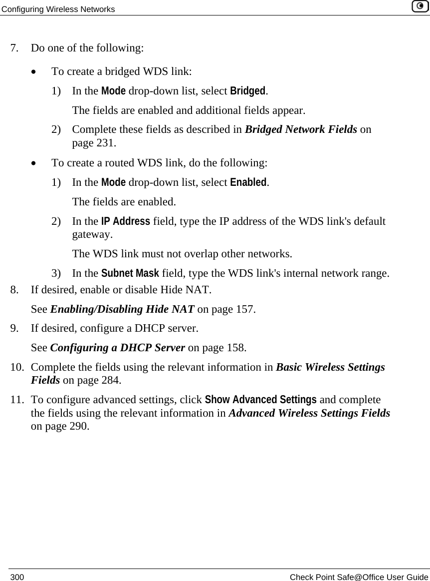Configuring Wireless Networks 300 Check Point Safe@Office User Guide 7. Do one of the following: • To create a bridged WDS link: 1) In the Mode drop-down list, select Bridged. The fields are enabled and additional fields appear. 2) Complete these fields as described in Bridged Network Fields on page 231. • To create a routed WDS link, do the following: 1) In the Mode drop-down list, select Enabled. The fields are enabled. 2) In the IP Address field, type the IP address of the WDS link's default gateway. The WDS link must not overlap other networks. 3) In the Subnet Mask field, type the WDS link's internal network range. 8. If desired, enable or disable Hide NAT. See Enabling/Disabling Hide NAT on page 157. 9. If desired, configure a DHCP server. See Configuring a DHCP Server on page 158. 10. Complete the fields using the relevant information in Basic Wireless Settings Fields on page 284. 11. To configure advanced settings, click Show Advanced Settings and complete the fields using the relevant information in Advanced Wireless Settings Fields on page 290.