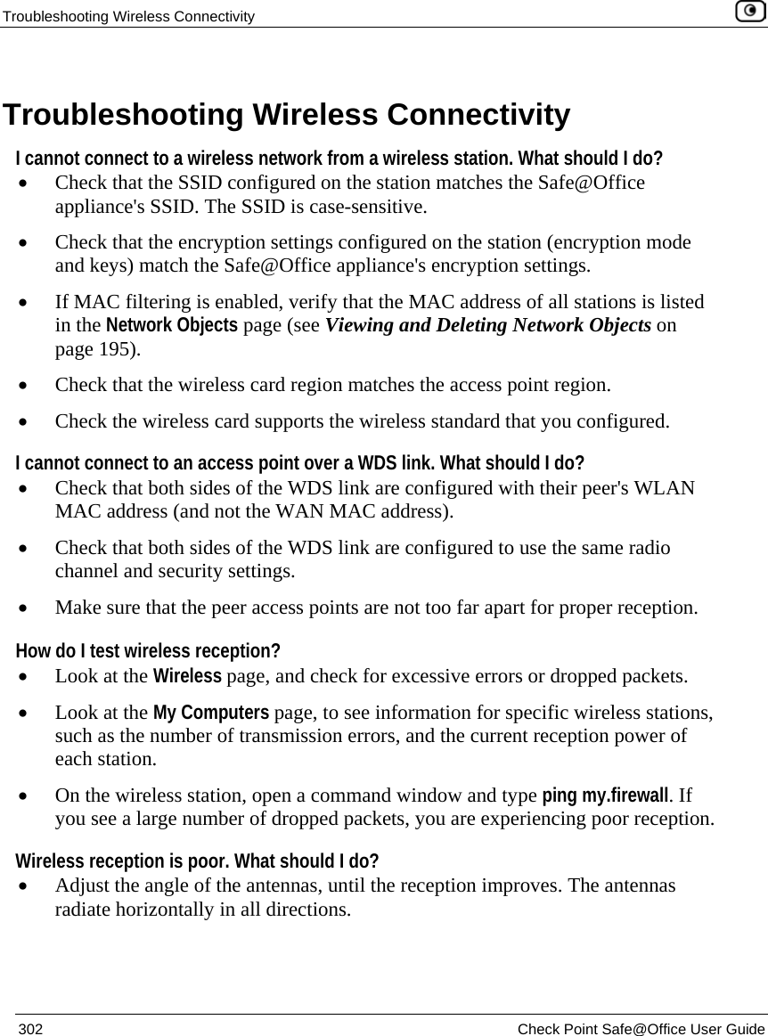 Troubleshooting Wireless Connectivity 302 Check Point Safe@Office User Guide Troubleshooting Wireless Connectivity I cannot connect to a wireless network from a wireless station. What should I do? • Check that the SSID configured on the station matches the Safe@Office appliance's SSID. The SSID is case-sensitive. • Check that the encryption settings configured on the station (encryption mode and keys) match the Safe@Office appliance's encryption settings. • If MAC filtering is enabled, verify that the MAC address of all stations is listed in the Network Objects page (see Viewing and Deleting Network Objects on page 195). • Check that the wireless card region matches the access point region. • Check the wireless card supports the wireless standard that you configured. I cannot connect to an access point over a WDS link. What should I do? • Check that both sides of the WDS link are configured with their peer's WLAN MAC address (and not the WAN MAC address). • Check that both sides of the WDS link are configured to use the same radio channel and security settings. • Make sure that the peer access points are not too far apart for proper reception. How do I test wireless reception? • Look at the Wireless page, and check for excessive errors or dropped packets. • Look at the My Computers page, to see information for specific wireless stations, such as the number of transmission errors, and the current reception power of each station. • On the wireless station, open a command window and type ping my.firewall. If you see a large number of dropped packets, you are experiencing poor reception. Wireless reception is poor. What should I do? • Adjust the angle of the antennas, until the reception improves. The antennas radiate horizontally in all directions.