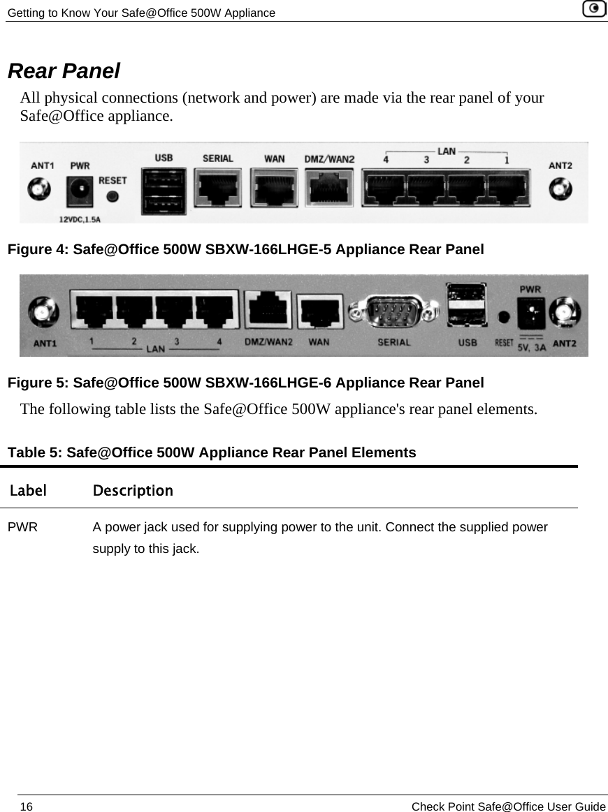 Getting to Know Your Safe@Office 500W Appliance 16 Check Point Safe@Office User Guide Rear Panel All physical connections (network and power) are made via the rear panel of your Safe@Office appliance. The following table lists the Safe@Office 500W appliance's rear panel elements. Table 5: Safe@Office 500W Appliance Rear Panel Elements Label Description PWR A power jack used for supplying power to the unit. Connect the supplied power supply to this jack. Figure 4: Safe@Office 500W SBXW-166LHGE-5 Appliance Rear Panel Figure 5: Safe@Office 500W SBXW-166LHGE-6 Appliance Rear Panel