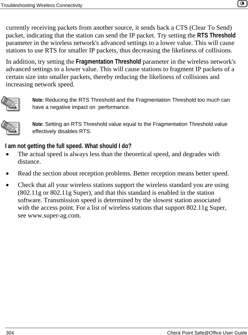 Troubleshooting Wireless Connectivity 304 Check Point Safe@Office User Guide currently receiving packets from another source, it sends back a CTS (Clear To Send) packet, indicating that the station can send the IP packet. Try setting the RTS Threshold parameter in the wireless network's advanced settings to a lower value. This will cause stations to use RTS for smaller IP packets, thus decreasing the likeliness of collisions. In addition, try setting the Fragmentation Threshold parameter in the wireless network's advanced settings to a lower value. This will cause stations to fragment IP packets of a certain size into smaller packets, thereby reducing the likeliness of collisions and increasing network speed. Note: Reducing the RTS Threshold and the Fragmentation Threshold too much can have a negative impact on performance. Note: Setting an RTS Threshold value equal to the Fragmentation Threshold value effectively disables RTS. I am not getting the full speed. What should I do? • The actual speed is always less than the theoretical speed, and degrades with distance. • Read the section about reception problems. Better reception means better speed. • Check that all your wireless stations support the wireless standard you are using (802.11g or 802.11g Super), and that this standard is enabled in the station software. Transmission speed is determined by the slowest station associated with the access point. For a list of wireless stations that support 802.11g Super, see www.super-ag.com.