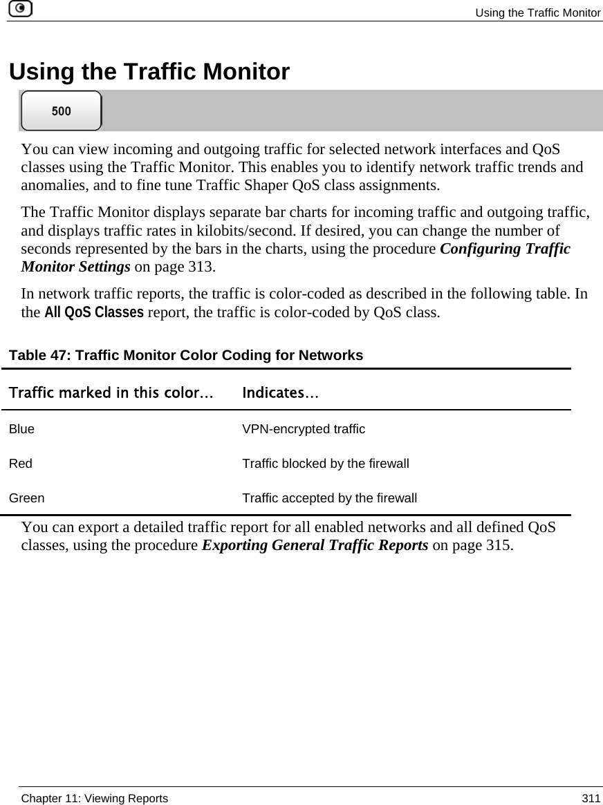 Using the Traffic Monitor Chapter 11: Viewing Reports 311 Using the Traffic Monitor You can view incoming and outgoing traffic for selected network interfaces and QoS classes using the Traffic Monitor. This enables you to identify network traffic trends and anomalies, and to fine tune Traffic Shaper QoS class assignments. The Traffic Monitor displays separate bar charts for incoming traffic and outgoing traffic, and displays traffic rates in kilobits/second. If desired, you can change the number of seconds represented by the bars in the charts, using the procedure Configuring Traffic Monitor Settings on page 313. In network traffic reports, the traffic is color-coded as described in the following table. In the All QoS Classes report, the traffic is color-coded by QoS class. Table 47: Traffic Monitor Color Coding for Networks Traffic marked in this color… Indicates… Blue VPN-encrypted traffic Red Traffic blocked by the firewall Green Traffic accepted by the firewall You can export a detailed traffic report for all enabled networks and all defined QoS classes, using the procedure Exporting General Traffic Reports on page 315.