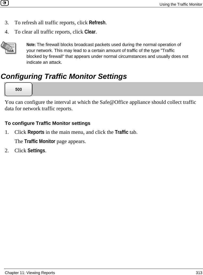 Using the Traffic Monitor Chapter 11: Viewing Reports 313 3. To refresh all traffic reports, click Refresh. 4. To clear all traffic reports, click Clear. Note: The firewall blocks broadcast packets used during the normal operation of your network. This may lead to a certain amount of traffic of the type "Traffic blocked by firewall" that appears under normal circumstances and usually does not indicate an attack. Configuring Traffic Monitor Settings You can configure the interval at which the Safe@Office appliance should collect traffic data for network traffic reports. To configure Traffic Monitor settings 1. Click Reports in the main menu, and click the Traffic tab. The Traffic Monitor page appears. 2. Click Settings.