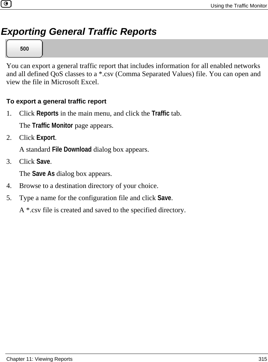 Using the Traffic Monitor Chapter 11: Viewing Reports 315 Exporting General Traffic Reports You can export a general traffic report that includes information for all enabled networks and all defined QoS classes to a *.csv (Comma Separated Values) file. You can open and view the file in Microsoft Excel. To export a general traffic report 1. Click Reports in the main menu, and click the Traffic tab. The Traffic Monitor page appears. 2. Click Export. A standard File Download dialog box appears. 3. Click Save. The Save As dialog box appears. 4. Browse to a destination directory of your choice. 5. Type a name for the configuration file and click Save. A *.csv file is created and saved to the specified directory.