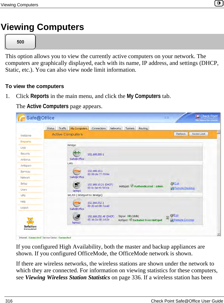 Viewing Computers 316 Check Point Safe@Office User Guide Viewing Computers This option allows you to view the currently active computers on your network. The computers are graphically displayed, each with its name, IP address, and settings (DHCP, Static, etc.). You can also view node limit information. To view the computers 1. Click Reports in the main menu, and click the My Computers tab. The Active Computers page appears. If you configured High Availability, both the master and backup appliances are shown. If you configured OfficeMode, the OfficeMode network is shown. If there are wireless networks, the wireless stations are shown under the network to which they are connected. For information on viewing statistics for these computers, see Viewing Wireless Station Statistics on page 336. If a wireless station has been