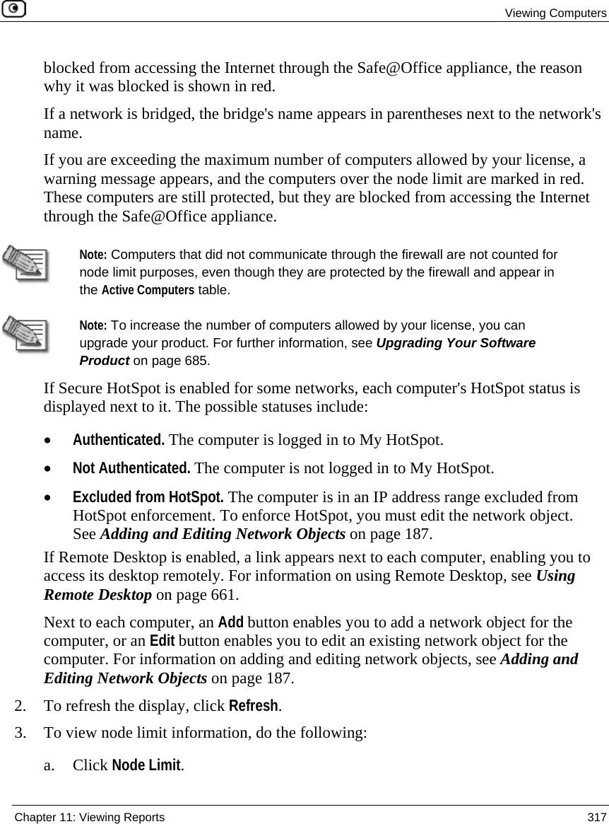 Viewing Computers Chapter 11: Viewing Reports 317 blocked from accessing the Internet through the Safe@Office appliance, the reason why it was blocked is shown in red. If a network is bridged, the bridge's name appears in parentheses next to the network's name. If you are exceeding the maximum number of computers allowed by your license, a warning message appears, and the computers over the node limit are marked in red. These computers are still protected, but they are blocked from accessing the Internet through the Safe@Office appliance. Note: Computers that did not communicate through the firewall are not counted for node limit purposes, even though they are protected by the firewall and appear in the Active Computers table. Note: To increase the number of computers allowed by your license, you can upgrade your product. For further information, see Upgrading Your Software Product on page 685. If Secure HotSpot is enabled for some networks, each computer's HotSpot status is displayed next to it. The possible statuses include: • Authenticated. The computer is logged in to My HotSpot. • Not Authenticated. The computer is not logged in to My HotSpot. • Excluded from HotSpot. The computer is in an IP address range excluded from HotSpot enforcement. To enforce HotSpot, you must edit the network object. See Adding and Editing Network Objects on page 187. If Remote Desktop is enabled, a link appears next to each computer, enabling you to access its desktop remotely. For information on using Remote Desktop, see Using Remote Desktop on page 661. Next to each computer, an Add button enables you to add a network object for the computer, or an Edit button enables you to edit an existing network object for the computer. For information on adding and editing network objects, see Adding and Editing Network Objects on page 187. 2. To refresh the display, click Refresh. 3. To view node limit information, do the following: a. Click Node Limit.