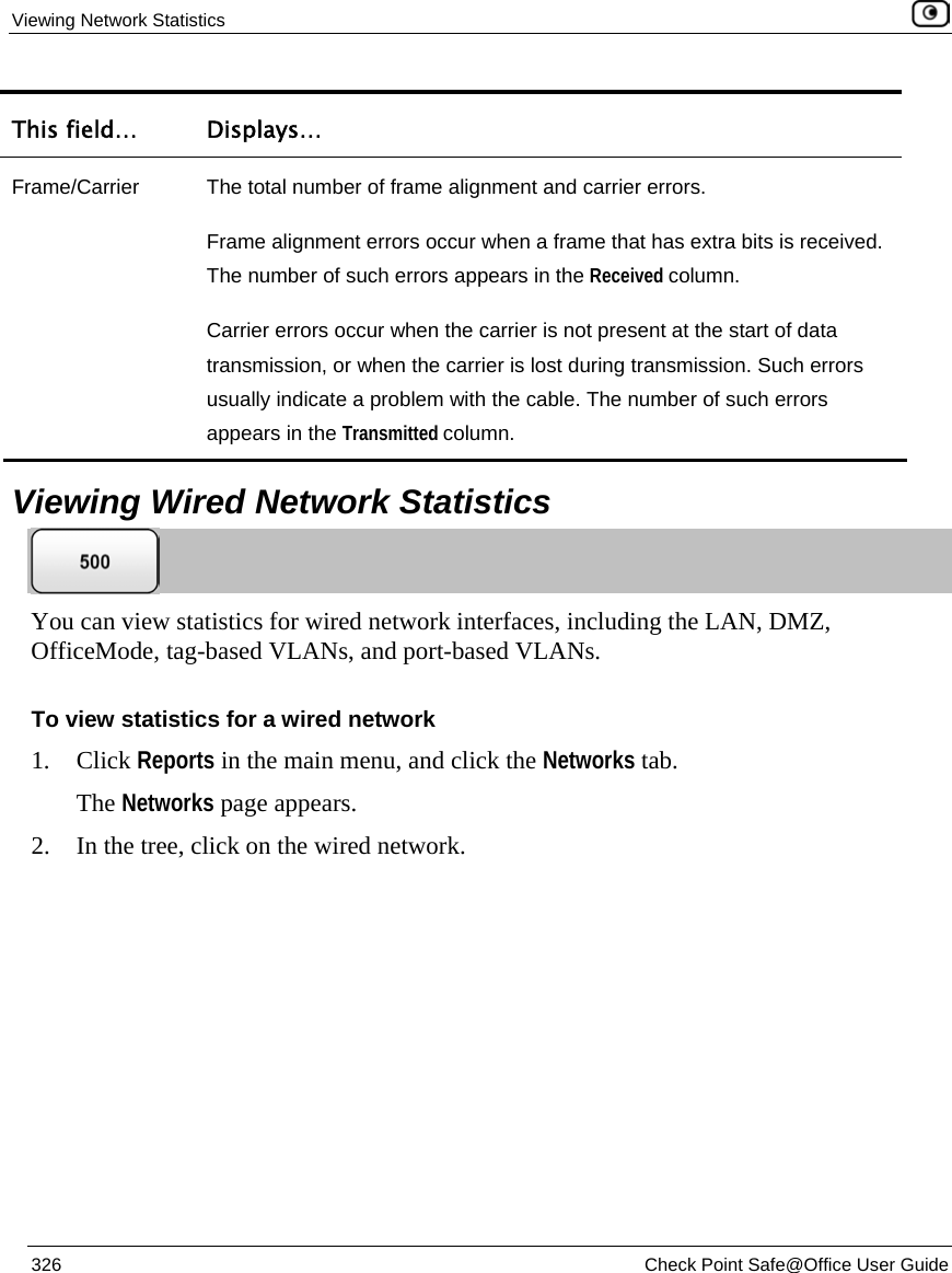 Viewing Network Statistics 326 Check Point Safe@Office User Guide This field… Displays… Frame/Carrier The total number of frame alignment and carrier errors. Frame alignment errors occur when a frame that has extra bits is received. The number of such errors appears in the Received column. Carrier errors occur when the carrier is not present at the start of data transmission, or when the carrier is lost during transmission. Such errors usually indicate a problem with the cable. The number of such errors appears in the Transmitted column. Viewing Wired Network Statistics You can view statistics for wired network interfaces, including the LAN, DMZ, OfficeMode, tag-based VLANs, and port-based VLANs. To view statistics for a wired network 1. Click Reports in the main menu, and click the Networks tab. The Networks page appears. 2. In the tree, click on the wired network.