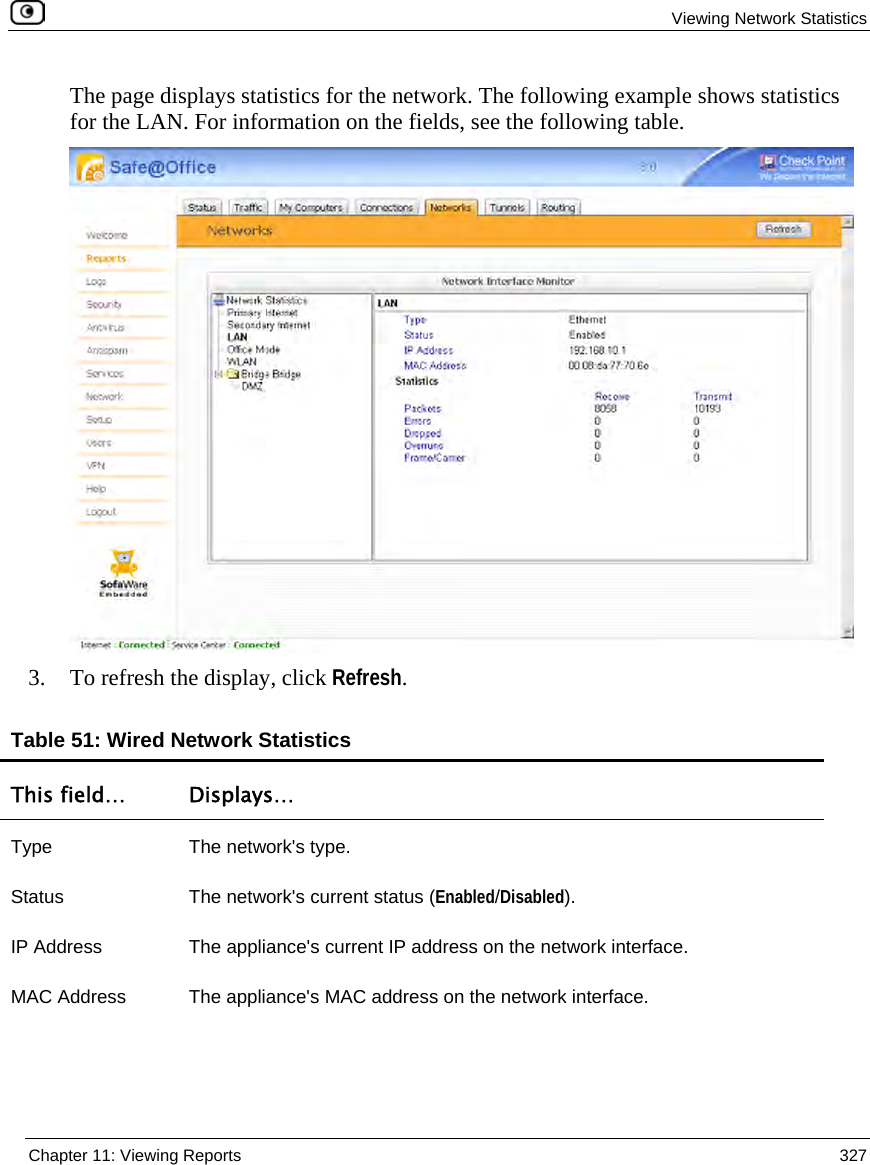 Viewing Network Statistics Chapter 11: Viewing Reports 327 The page displays statistics for the network. The following example shows statistics for the LAN. For information on the fields, see the following table. 3. To refresh the display, click Refresh. Table 51: Wired Network Statistics This field… Displays… Type The network's type. Status The network's current status (Enabled/Disabled). IP Address The appliance's current IP address on the network interface. MAC Address The appliance's MAC address on the network interface.