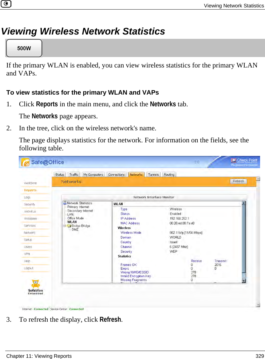 Viewing Network Statistics Chapter 11: Viewing Reports 329 Viewing Wireless Network Statistics If the primary WLAN is enabled, you can view wireless statistics for the primary WLAN and VAPs. To view statistics for the primary WLAN and VAPs 1. Click Reports in the main menu, and click the Networks tab. The Networks page appears. 2. In the tree, click on the wireless network's name. The page displays statistics for the network. For information on the fields, see the following table. 3. To refresh the display, click Refresh.