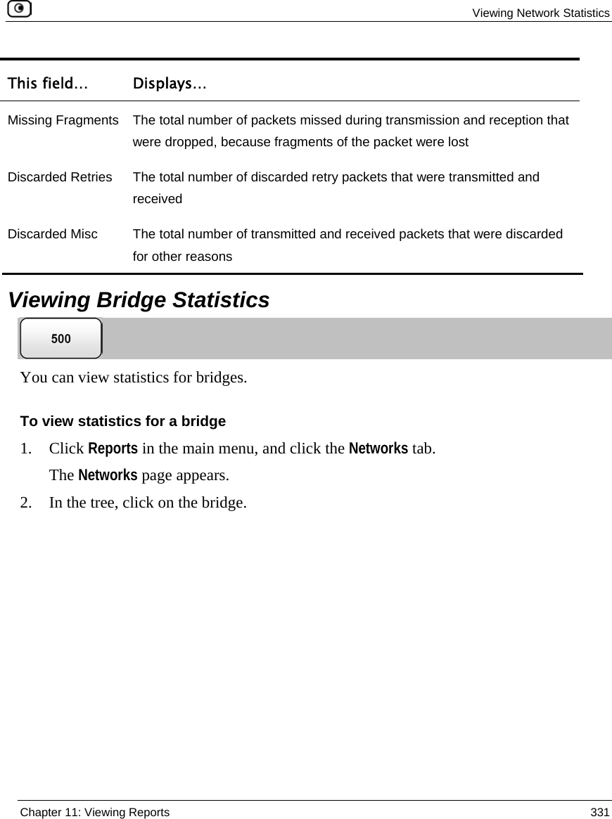 Viewing Network Statistics Chapter 11: Viewing Reports 331 This field… Displays… Missing Fragments The total number of packets missed during transmission and reception that were dropped, because fragments of the packet were lost Discarded Retries The total number of discarded retry packets that were transmitted and received Discarded Misc The total number of transmitted and received packets that were discarded for other reasons Viewing Bridge Statistics You can view statistics for bridges. To view statistics for a bridge 1. Click Reports in the main menu, and click the Networks tab. The Networks page appears. 2. In the tree, click on the bridge.