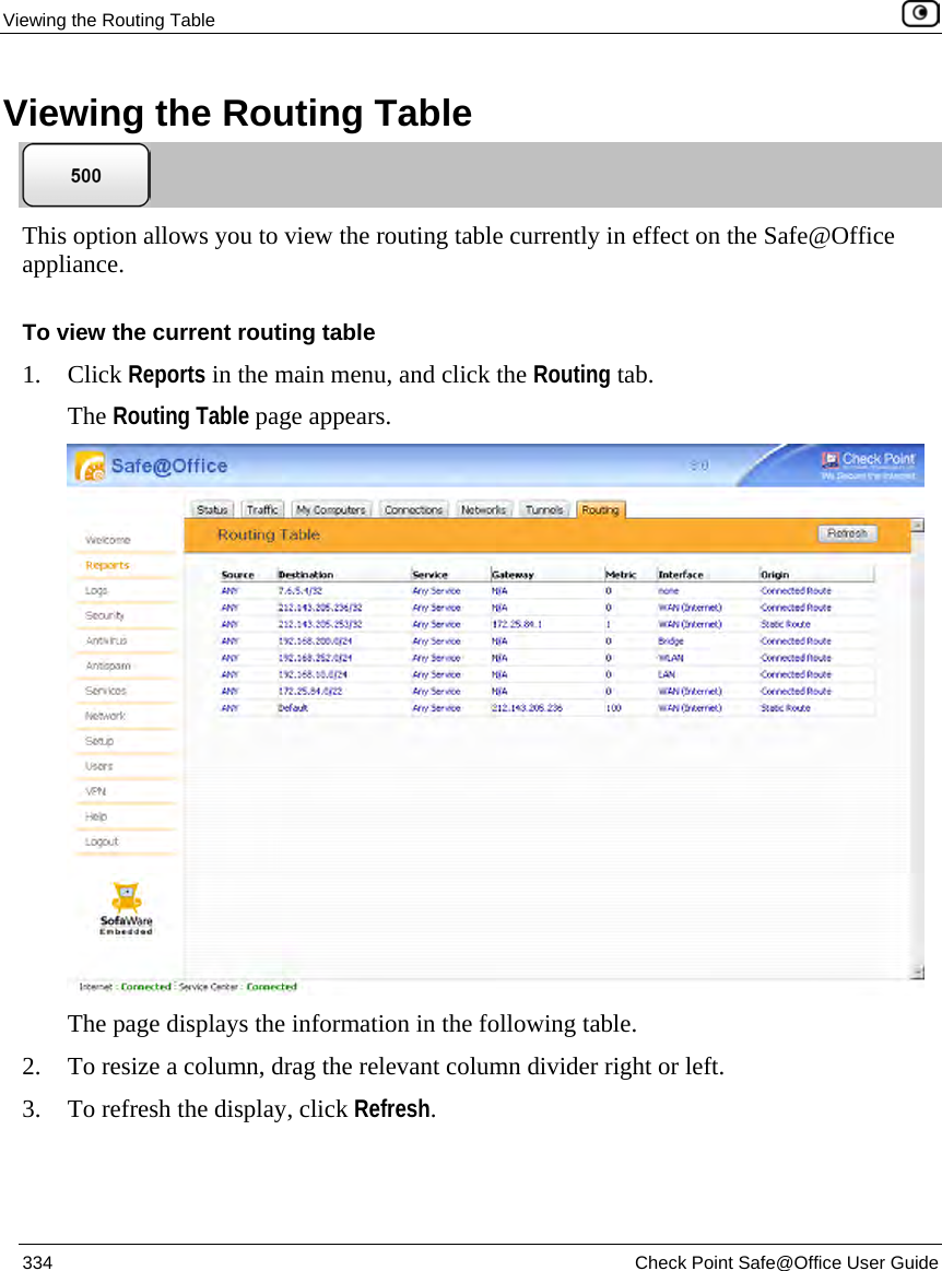 Viewing the Routing Table 334 Check Point Safe@Office User Guide Viewing the Routing Table This option allows you to view the routing table currently in effect on the Safe@Office appliance. To view the current routing table 1. Click Reports in the main menu, and click the Routing tab. The Routing Table page appears. The page displays the information in the following table. 2. To resize a column, drag the relevant column divider right or left. 3. To refresh the display, click Refresh.