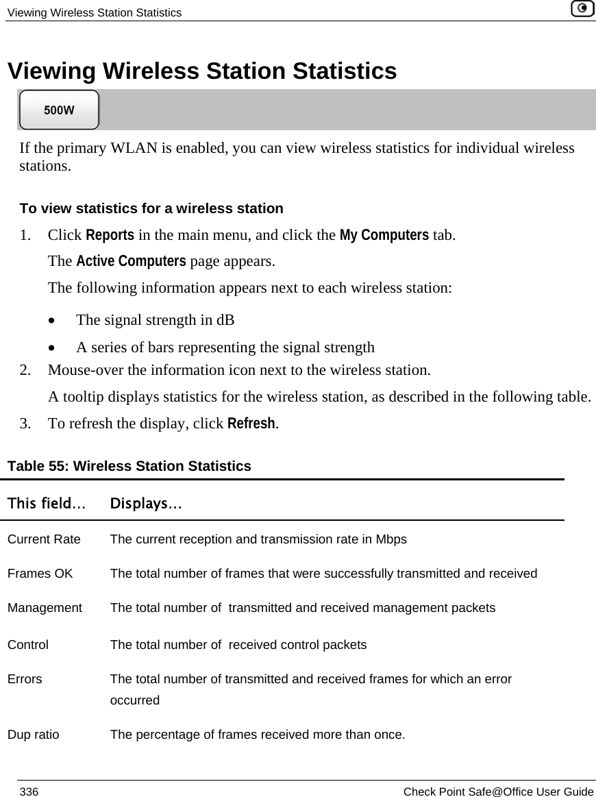 Viewing Wireless Station Statistics 336 Check Point Safe@Office User Guide Viewing Wireless Station Statistics If the primary WLAN is enabled, you can view wireless statistics for individual wireless stations. To view statistics for a wireless station 1. Click Reports in the main menu, and click the My Computers tab. The Active Computers page appears. The following information appears next to each wireless station: • The signal strength in dB • A series of bars representing the signal strength 2. Mouse-over the information icon next to the wireless station. A tooltip displays statistics for the wireless station, as described in the following table. 3. To refresh the display, click Refresh. Table 55: Wireless Station Statistics This field… Displays… Current Rate The current reception and transmission rate in Mbps Frames OK The total number of frames that were successfully transmitted and received Management The total number of transmitted and received management packets Control The total number of received control packets Errors The total number of transmitted and received frames for which an error occurred Dup ratio The percentage of frames received more than once.