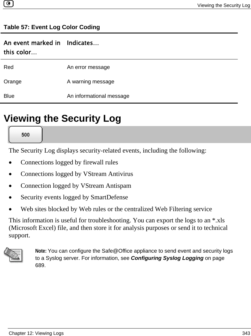 Viewing the Security Log Chapter 12: Viewing Logs 343 Table 57: Event Log Color Coding An event marked in this color… Indicates… Red An error message Orange A warning message Blue An informational message Viewing the Security Log The Security Log displays security-related events, including the following: • Connections logged by firewall rules • Connections logged by VStream Antivirus • Connection logged by VStream Antispam • Security events logged by SmartDefense • Web sites blocked by Web rules or the centralized Web Filtering service This information is useful for troubleshooting. You can export the logs to an *.xls (Microsoft Excel) file, and then store it for analysis purposes or send it to technical support. Note: You can configure the Safe@Office appliance to send event and security logs to a Syslog server. For information, see Configuring Syslog Logging on page 689.