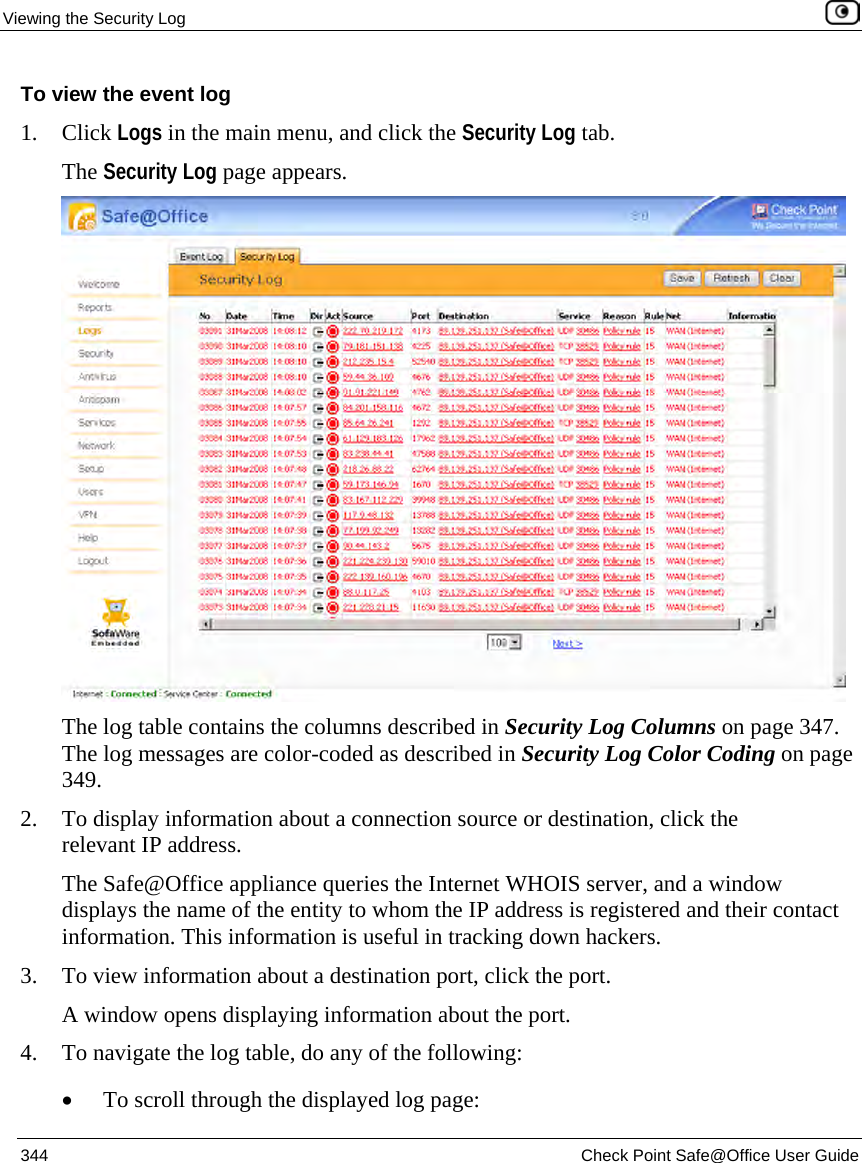 Viewing the Security Log 344 Check Point Safe@Office User Guide To view the event log 1. Click Logs in the main menu, and click the Security Log tab. The Security Log page appears. The log table contains the columns described in Security Log Columns on page 347. The log messages are color-coded as described in Security Log Color Coding on page 349. 2. To display information about a connection source or destination, click the relevant IP address. The Safe@Office appliance queries the Internet WHOIS server, and a window displays the name of the entity to whom the IP address is registered and their contact information. This information is useful in tracking down hackers. 3. To view information about a destination port, click the port. A window opens displaying information about the port. 4. To navigate the log table, do any of the following: • To scroll through the displayed log page: