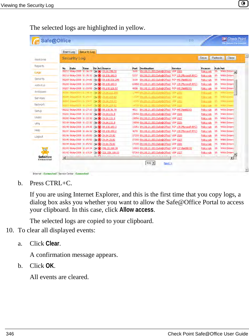 Viewing the Security Log 346 Check Point Safe@Office User Guide The selected logs are highlighted in yellow. b. Press CTRL+C. If you are using Internet Explorer, and this is the first time that you copy logs, a dialog box asks you whether you want to allow the Safe@Office Portal to access your clipboard. In this case, click Allow access. The selected logs are copied to your clipboard. 10. To clear all displayed events: a. Click Clear. A confirmation message appears. b. Click OK. All events are cleared.