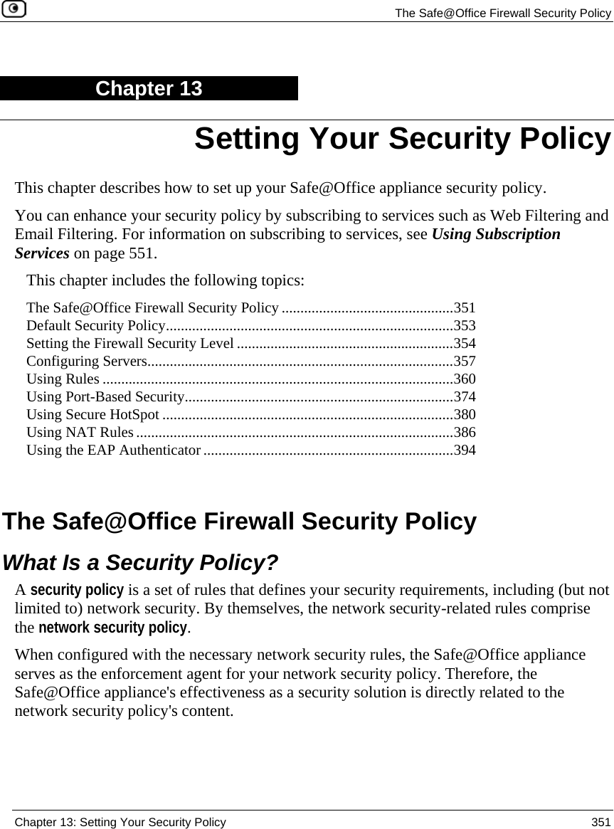 The Safe@Office Firewall Security Policy Chapter 13: Setting Your Security Policy 351 Chapter 13 This chapter describes how to set up your Safe@Office appliance security policy. You can enhance your security policy by subscribing to services such as Web Filtering and Email Filtering. For information on subscribing to services, see Using Subscription Services on page 551. This chapter includes the following topics: The Safe@Office Firewall Security Policy ..............................................351 Default Security Policy.............................................................................353 Setting the Firewall Security Level ..........................................................354 Configuring Servers..................................................................................357 Using Rules ..............................................................................................360 Using Port-Based Security........................................................................374 Using Secure HotSpot ..............................................................................380 Using NAT Rules .....................................................................................386 Using the EAP Authenticator ...................................................................394 The Safe@Office Firewall Security Policy What Is a Security Policy? A security policy is a set of rules that defines your security requirements, including (but not limited to) network security. By themselves, the network security-related rules comprise the network security policy. When configured with the necessary network security rules, the Safe@Office appliance serves as the enforcement agent for your network security policy. Therefore, the Safe@Office appliance's effectiveness as a security solution is directly related to the network security policy's content. Setting Your Security Policy