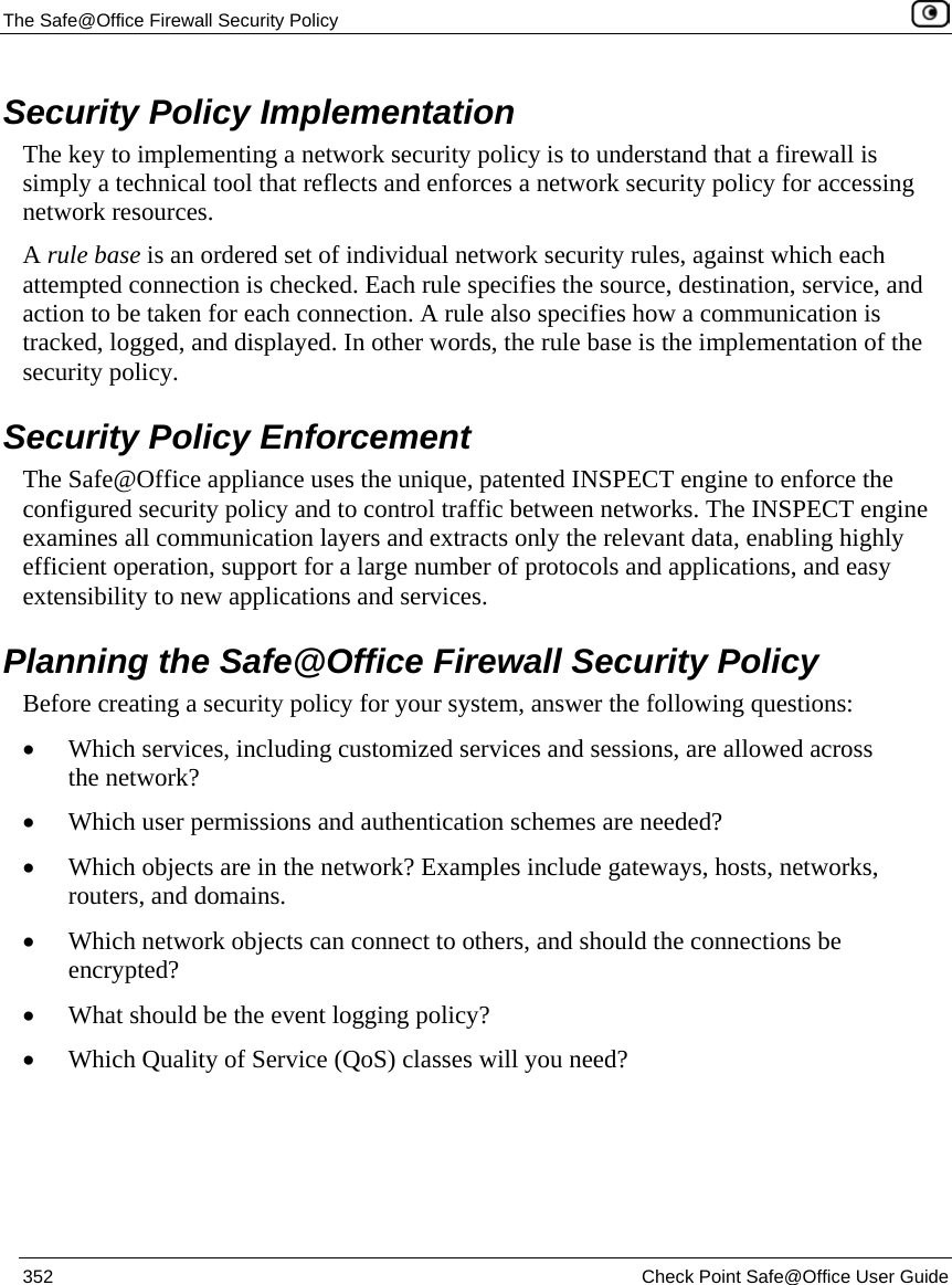 The Safe@Office Firewall Security Policy 352 Check Point Safe@Office User Guide Security Policy Implementation The key to implementing a network security policy is to understand that a firewall is simply a technical tool that reflects and enforces a network security policy for accessing network resources. A rule base is an ordered set of individual network security rules, against which each attempted connection is checked. Each rule specifies the source, destination, service, and action to be taken for each connection. A rule also specifies how a communication is tracked, logged, and displayed. In other words, the rule base is the implementation of the security policy. Security Policy Enforcement The Safe@Office appliance uses the unique, patented INSPECT engine to enforce the configured security policy and to control traffic between networks. The INSPECT engine examines all communication layers and extracts only the relevant data, enabling highly efficient operation, support for a large number of protocols and applications, and easy extensibility to new applications and services. Planning the Safe@Office Firewall Security Policy Before creating a security policy for your system, answer the following questions: • Which services, including customized services and sessions, are allowed across the network? • Which user permissions and authentication schemes are needed? • Which objects are in the network? Examples include gateways, hosts, networks, routers, and domains. • Which network objects can connect to others, and should the connections be encrypted? • What should be the event logging policy? • Which Quality of Service (QoS) classes will you need?