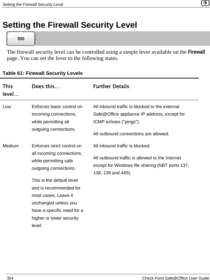 Setting the Firewall Security Level 354 Check Point Safe@Office User Guide Setting the Firewall Security Level The firewall security level can be controlled using a simple lever available on the Firewall page. You can set the lever to the following states. Table 61: Firewall Security Levels This level… Does this… Further Details Low Enforces basic control on incoming connections, while permitting all outgoing connections. All inbound traffic is blocked to the external Safe@Office appliance IP address, except for ICMP echoes ("pings"). All outbound connections are allowed. Medium Enforces strict control on all incoming connections, while permitting safe outgoing connections. This is the default level and is recommended for most cases. Leave it unchanged unless you have a specific need for a higher or lower security level. All inbound traffic is blocked. All outbound traffic is allowed to the Internet except for Windows file sharing (NBT ports 137, 138, 139 and 445).