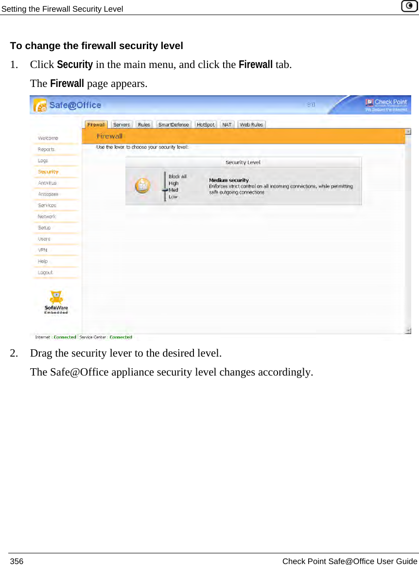 Setting the Firewall Security Level 356 Check Point Safe@Office User Guide To change the firewall security level 1. Click Security in the main menu, and click the Firewall tab. The Firewall page appears. 2. Drag the security lever to the desired level. The Safe@Office appliance security level changes accordingly.