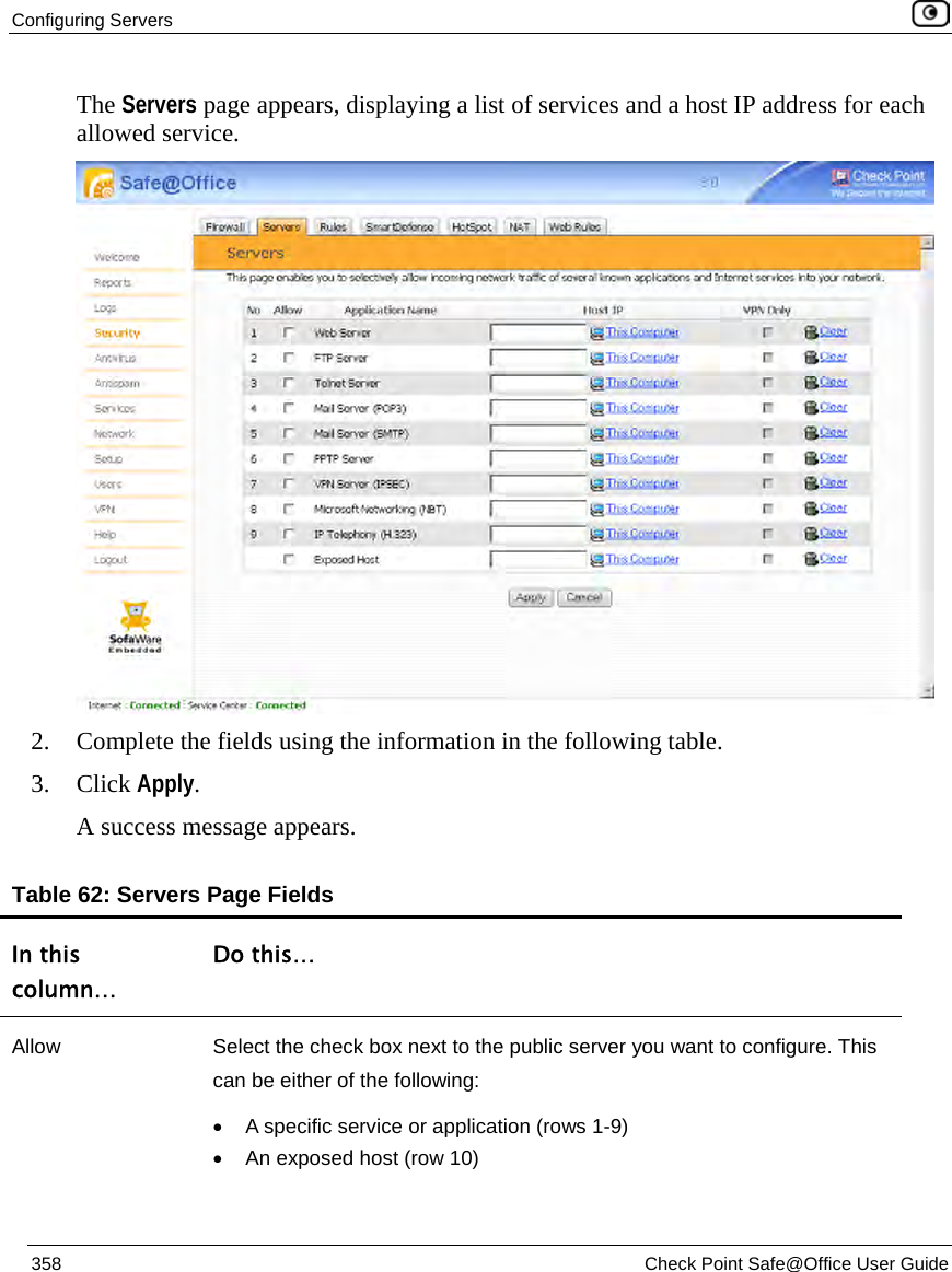 Configuring Servers 358 Check Point Safe@Office User Guide The Servers page appears, displaying a list of services and a host IP address for each allowed service. 2. Complete the fields using the information in the following table. 3. Click Apply. A success message appears. Table 62: Servers Page Fields In this column… Do this… Allow Select the check box next to the public server you want to configure. This can be either of the following: • A specific service or application (rows 1-9) • An exposed host (row 10)