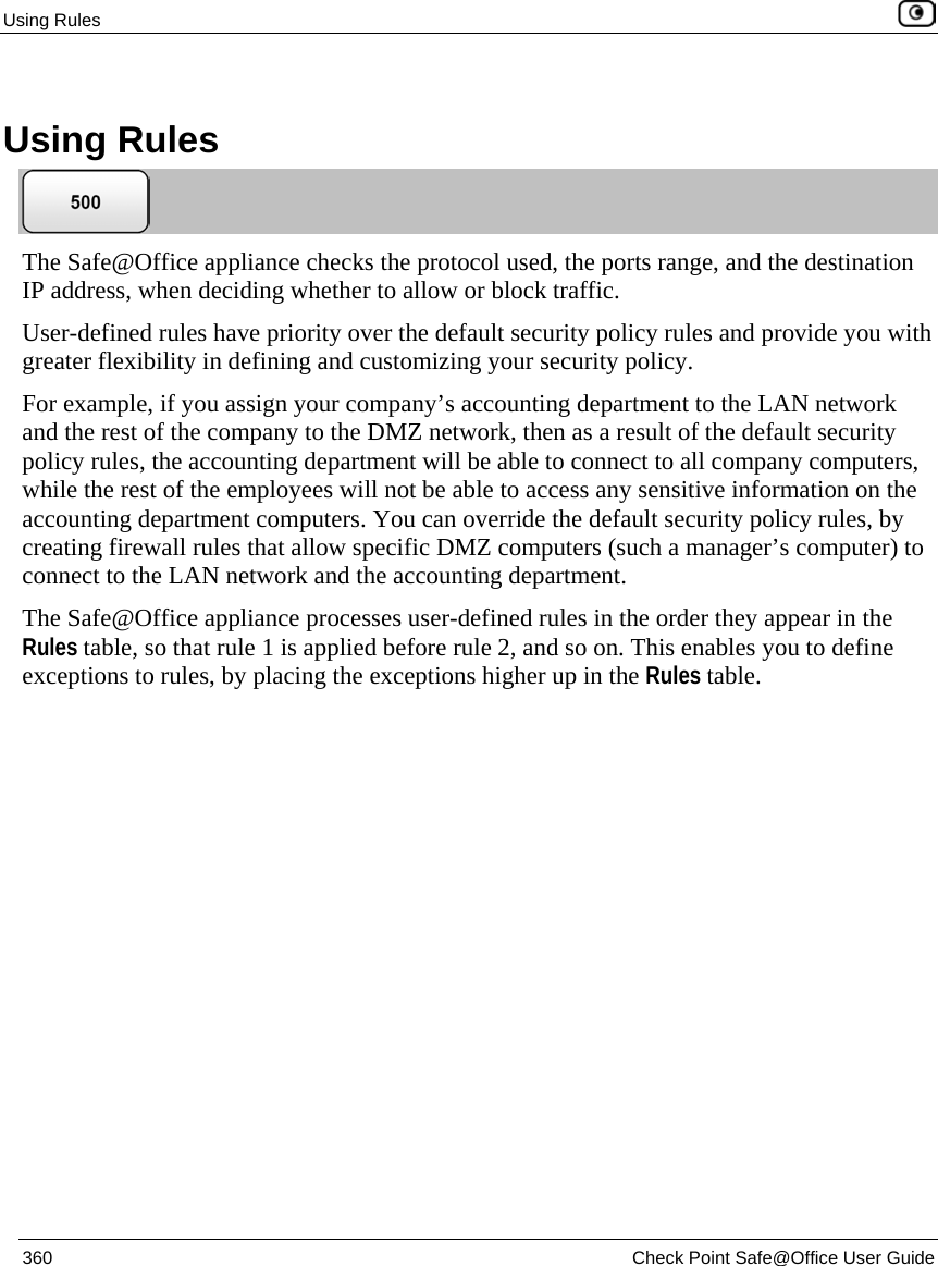 Using Rules 360 Check Point Safe@Office User Guide Using Rules The Safe@Office appliance checks the protocol used, the ports range, and the destination IP address, when deciding whether to allow or block traffic. User-defined rules have priority over the default security policy rules and provide you with greater flexibility in defining and customizing your security policy. For example, if you assign your company’s accounting department to the LAN network and the rest of the company to the DMZ network, then as a result of the default security policy rules, the accounting department will be able to connect to all company computers, while the rest of the employees will not be able to access any sensitive information on the accounting department computers. You can override the default security policy rules, by creating firewall rules that allow specific DMZ computers (such a manager’s computer) to connect to the LAN network and the accounting department. The Safe@Office appliance processes user-defined rules in the order they appear in the Rules table, so that rule 1 is applied before rule 2, and so on. This enables you to define exceptions to rules, by placing the exceptions higher up in the Rules table.