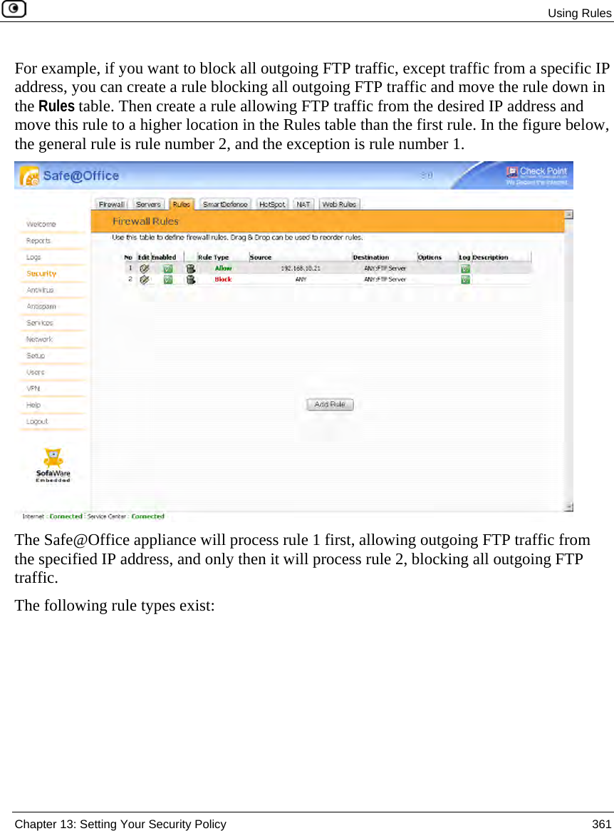 Using Rules Chapter 13: Setting Your Security Policy 361 For example, if you want to block all outgoing FTP traffic, except traffic from a specific IP address, you can create a rule blocking all outgoing FTP traffic and move the rule down in the Rules table. Then create a rule allowing FTP traffic from the desired IP address and move this rule to a higher location in the Rules table than the first rule. In the figure below, the general rule is rule number 2, and the exception is rule number 1. The Safe@Office appliance will process rule 1 first, allowing outgoing FTP traffic from the specified IP address, and only then it will process rule 2, blocking all outgoing FTP traffic. The following rule types exist:
