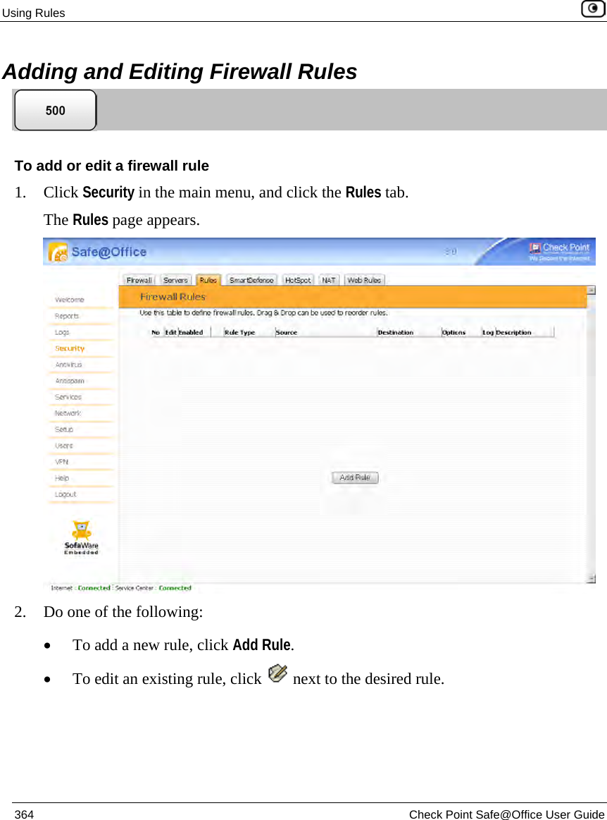 Using Rules 364 Check Point Safe@Office User Guide Adding and Editing Firewall Rules To add or edit a firewall rule 1. Click Security in the main menu, and click the Rules tab. The Rules page appears. 2. Do one of the following: • To add a new rule, click Add Rule. • To edit an existing rule, click next to the desired rule.