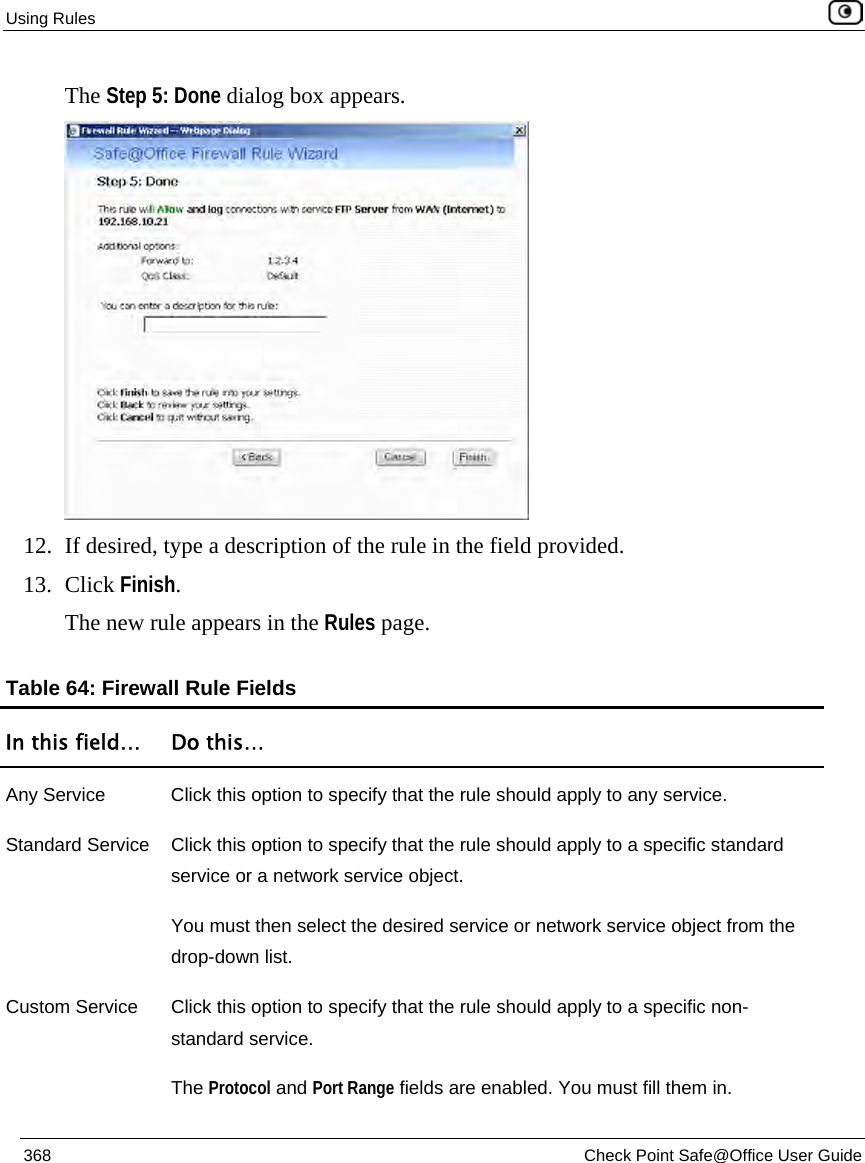 Using Rules 368 Check Point Safe@Office User Guide The Step 5: Done dialog box appears. 12. If desired, type a description of the rule in the field provided. 13. Click Finish. The new rule appears in the Rules page. Table 64: Firewall Rule Fields In this field… Do this… Any Service Click this option to specify that the rule should apply to any service. Standard Service Click this option to specify that the rule should apply to a specific standard service or a network service object. You must then select the desired service or network service object from the drop-down list. Custom Service Click this option to specify that the rule should apply to a specific non-standard service. The Protocol and Port Range fields are enabled. You must fill them in.