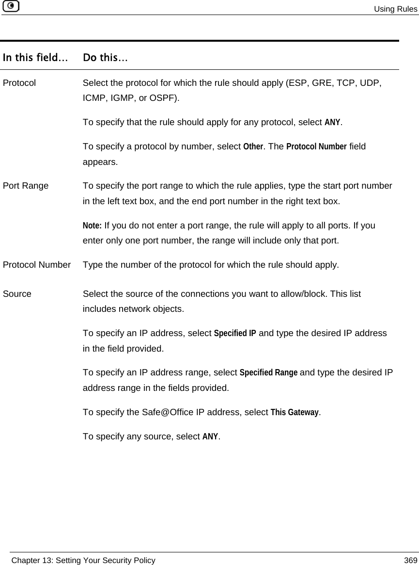 Using Rules Chapter 13: Setting Your Security Policy 369 In this field… Do this… Protocol Select the protocol for which the rule should apply (ESP, GRE, TCP, UDP, ICMP, IGMP, or OSPF). To specify that the rule should apply for any protocol, select ANY. To specify a protocol by number, select Other. The Protocol Number field appears. Port Range To specify the port range to which the rule applies, type the start port number in the left text box, and the end port number in the right text box. Note: If you do not enter a port range, the rule will apply to all ports. If you enter only one port number, the range will include only that port. Protocol Number Type the number of the protocol for which the rule should apply. Source Select the source of the connections you want to allow/block. This list includes network objects. To specify an IP address, select Specified IP and type the desired IP address in the field provided. To specify an IP address range, select Specified Range and type the desired IP address range in the fields provided. To specify the Safe@Office IP address, select This Gateway. To specify any source, select ANY.