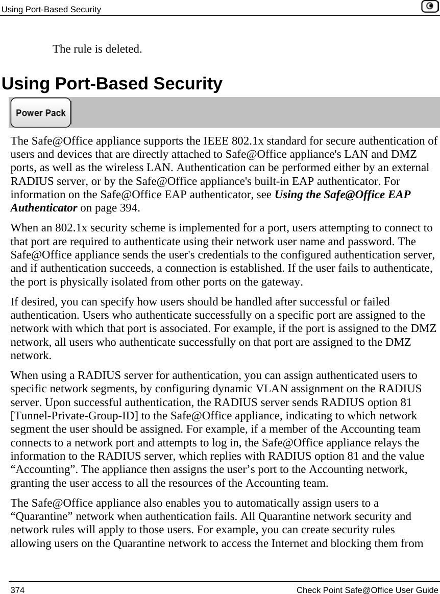 Using Port-Based Security    374  Check Point Safe@Office User Guide  The rule is deleted.  Using Port-Based Security  The Safe@Office appliance supports the IEEE 802.1x standard for secure authentication of users and devices that are directly attached to Safe@Office appliance&apos;s LAN and DMZ ports, as well as the wireless LAN. Authentication can be performed either by an external RADIUS server, or by the Safe@Office appliance&apos;s built-in EAP authenticator. For information on the Safe@Office EAP authenticator, see Using the Safe@Office EAP Authenticator on page 394. When an 802.1x security scheme is implemented for a port, users attempting to connect to that port are required to authenticate using their network user name and password. The Safe@Office appliance sends the user&apos;s credentials to the configured authentication server, and if authentication succeeds, a connection is established. If the user fails to authenticate, the port is physically isolated from other ports on the gateway. If desired, you can specify how users should be handled after successful or failed authentication. Users who authenticate successfully on a specific port are assigned to the network with which that port is associated. For example, if the port is assigned to the DMZ network, all users who authenticate successfully on that port are assigned to the DMZ network.  When using a RADIUS server for authentication, you can assign authenticated users to specific network segments, by configuring dynamic VLAN assignment on the RADIUS server. Upon successful authentication, the RADIUS server sends RADIUS option 81 [Tunnel-Private-Group-ID] to the Safe@Office appliance, indicating to which network segment the user should be assigned. For example, if a member of the Accounting team connects to a network port and attempts to log in, the Safe@Office appliance relays the information to the RADIUS server, which replies with RADIUS option 81 and the value “Accounting”. The appliance then assigns the user’s port to the Accounting network, granting the user access to all the resources of the Accounting team.  The Safe@Office appliance also enables you to automatically assign users to a “Quarantine” network when authentication fails. All Quarantine network security and network rules will apply to those users. For example, you can create security rules allowing users on the Quarantine network to access the Internet and blocking them from 