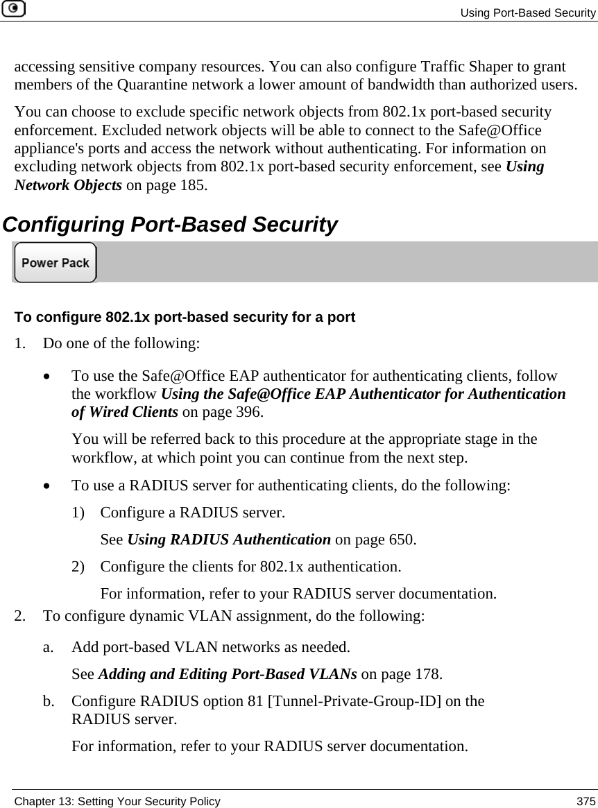  Using Port-Based Security  Chapter 13: Setting Your Security Policy  375  accessing sensitive company resources. You can also configure Traffic Shaper to grant members of the Quarantine network a lower amount of bandwidth than authorized users. You can choose to exclude specific network objects from 802.1x port-based security enforcement. Excluded network objects will be able to connect to the Safe@Office appliance&apos;s ports and access the network without authenticating. For information on excluding network objects from 802.1x port-based security enforcement, see Using Network Objects on page 185.  Configuring Port-Based Security  To configure 802.1x port-based security for a port 1. Do one of the following: • To use the Safe@Office EAP authenticator for authenticating clients, follow the workflow Using the Safe@Office EAP Authenticator for Authentication of Wired Clients on page 396.  You will be referred back to this procedure at the appropriate stage in the workflow, at which point you can continue from the next step.  • To use a RADIUS server for authenticating clients, do the following: 1) Configure a RADIUS server.  See Using RADIUS Authentication on page 650. 2) Configure the clients for 802.1x authentication. For information, refer to your RADIUS server documentation. 2. To configure dynamic VLAN assignment, do the following: a. Add port-based VLAN networks as needed. See Adding and Editing Port-Based VLANs on page 178. b. Configure RADIUS option 81 [Tunnel-Private-Group-ID] on the RADIUS server. For information, refer to your RADIUS server documentation. 