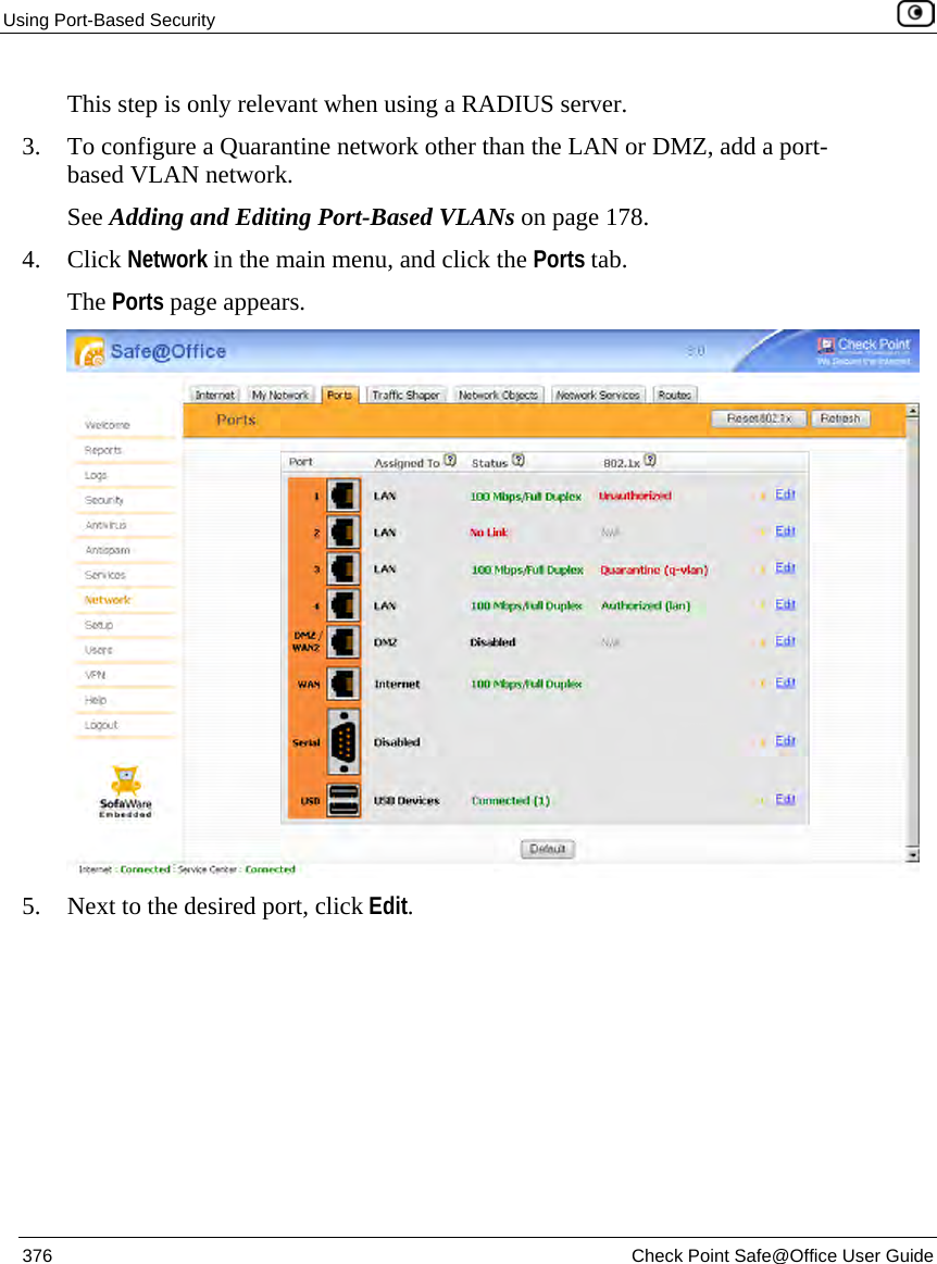 Using Port-Based Security 376 Check Point Safe@Office User Guide This step is only relevant when using a RADIUS server. 3. To configure a Quarantine network other than the LAN or DMZ, add a port-based VLAN network. See Adding and Editing Port-Based VLANs on page 178. 4. Click Network in the main menu, and click the Ports tab. The Ports page appears. 5. Next to the desired port, click Edit.