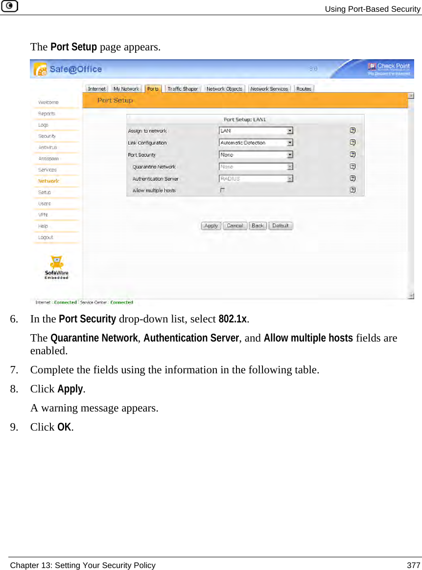Using Port-Based Security Chapter 13: Setting Your Security Policy 377 The Port Setup page appears. 6. In the Port Security drop-down list, select 802.1x. The Quarantine Network, Authentication Server, and Allow multiple hosts fields are enabled. 7. Complete the fields using the information in the following table. 8. Click Apply. A warning message appears. 9. Click OK.