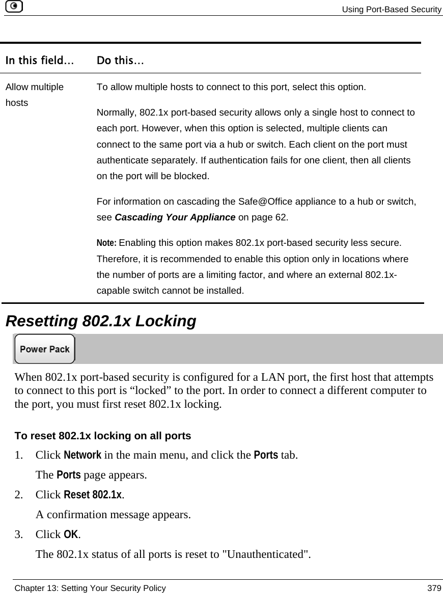 Using Port-Based Security Chapter 13: Setting Your Security Policy 379 In this field… Do this… Allow multiple hosts To allow multiple hosts to connect to this port, select this option. Normally, 802.1x port-based security allows only a single host to connect to each port. However, when this option is selected, multiple clients can connect to the same port via a hub or switch. Each client on the port must authenticate separately. If authentication fails for one client, then all clients on the port will be blocked. For information on cascading the Safe@Office appliance to a hub or switch, see Cascading Your Appliance on page 62. Note: Enabling this option makes 802.1x port-based security less secure. Therefore, it is recommended to enable this option only in locations where the number of ports are a limiting factor, and where an external 802.1x-capable switch cannot be installed. Resetting 802.1x Locking When 802.1x port-based security is configured for a LAN port, the first host that attempts to connect to this port is “locked” to the port. In order to connect a different computer to the port, you must first reset 802.1x locking. To reset 802.1x locking on all ports 1. Click Network in the main menu, and click the Ports tab. The Ports page appears. 2. Click Reset 802.1x. A confirmation message appears. 3. Click OK. The 802.1x status of all ports is reset to "Unauthenticated".