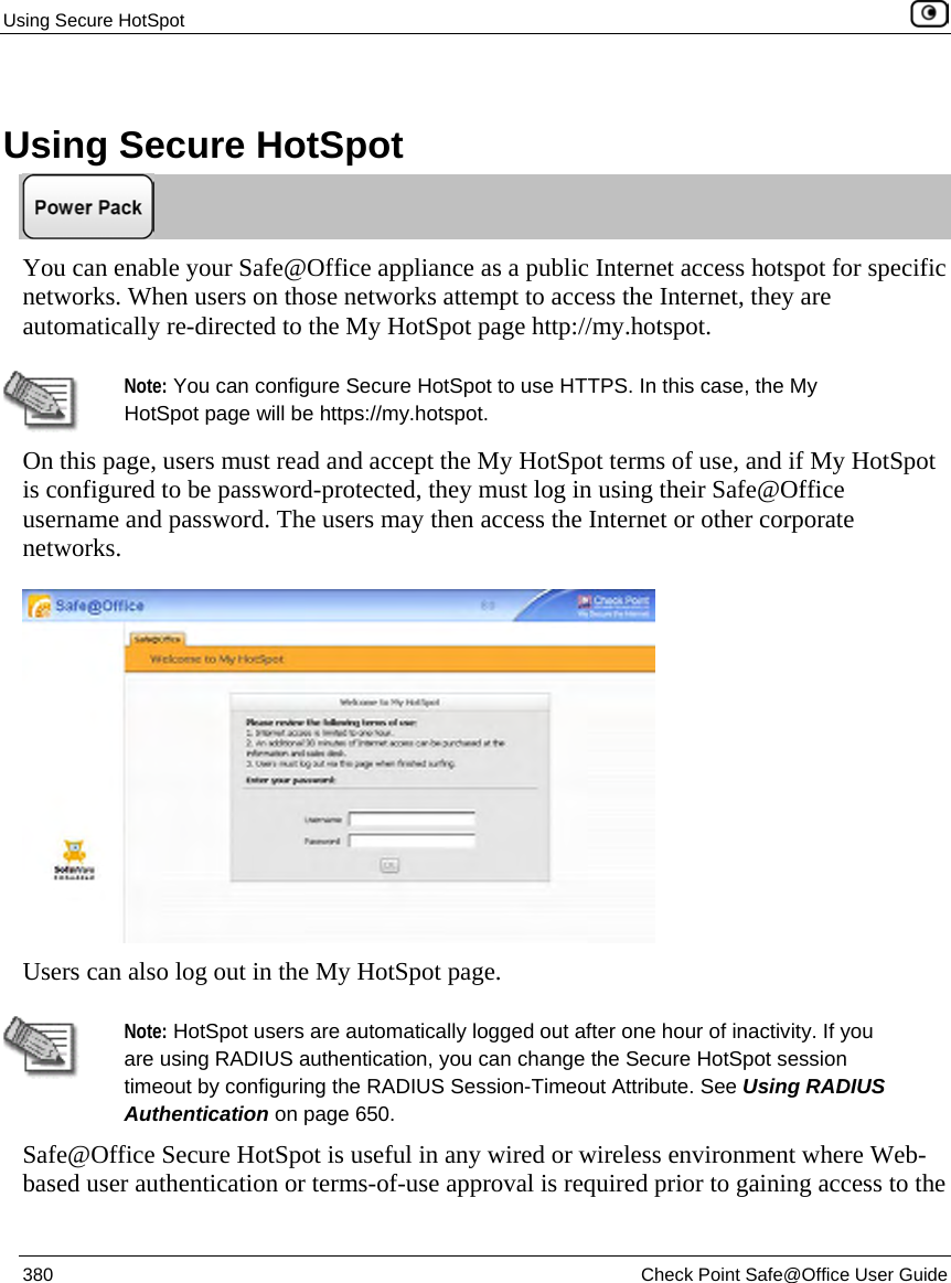 Using Secure HotSpot 380 Check Point Safe@Office User Guide Using Secure HotSpot You can enable your Safe@Office appliance as a public Internet access hotspot for specific networks. When users on those networks attempt to access the Internet, they are automatically re-directed to the My HotSpot page http://my.hotspot. Note: You can configure Secure HotSpot to use HTTPS. In this case, the My HotSpot page will be https://my.hotspot. On this page, users must read and accept the My HotSpot terms of use, and if My HotSpot is configured to be password-protected, they must log in using their Safe@Office username and password. The users may then access the Internet or other corporate networks. Users can also log out in the My HotSpot page. Note: HotSpot users are automatically logged out after one hour of inactivity. If you are using RADIUS authentication, you can change the Secure HotSpot session timeout by configuring the RADIUS Session-Timeout Attribute. See Using RADIUS Authentication on page 650. Safe@Office Secure HotSpot is useful in any wired or wireless environment where Web-based user authentication or terms-of-use approval is required prior to gaining access to the