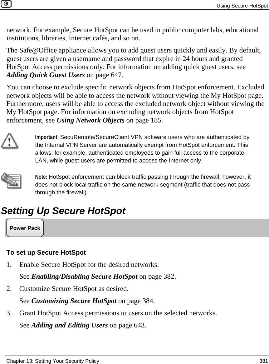 Using Secure HotSpot Chapter 13: Setting Your Security Policy 381 network. For example, Secure HotSpot can be used in public computer labs, educational institutions, libraries, Internet cafés, and so on. The Safe@Office appliance allows you to add guest users quickly and easily. By default, guest users are given a username and password that expire in 24 hours and granted HotSpot Access permissions only. For information on adding quick guest users, see Adding Quick Guest Users on page 647. You can choose to exclude specific network objects from HotSpot enforcement. Excluded network objects will be able to access the network without viewing the My HotSpot page. Furthermore, users will be able to access the excluded network object without viewing the My HotSpot page. For information on excluding network objects from HotSpot enforcement, see Using Network Objects on page 185. Important: SecuRemote/SecureClient VPN software users who are authenticated by the Internal VPN Server are automatically exempt from HotSpot enforcement. This allows, for example, authenticated employees to gain full access to the corporate LAN, while guest users are permitted to access the Internet only. Note: HotSpot enforcement can block traffic passing through the firewall; however, it does not block local traffic on the same network segment (traffic that does not pass through the firewall). Setting Up Secure HotSpot To set up Secure HotSpot 1. Enable Secure HotSpot for the desired networks. See Enabling/Disabling Secure HotSpot on page 382. 2. Customize Secure HotSpot as desired. See Customizing Secure HotSpot on page 384. 3. Grant HotSpot Access permissions to users on the selected networks. See Adding and Editing Users on page 643.