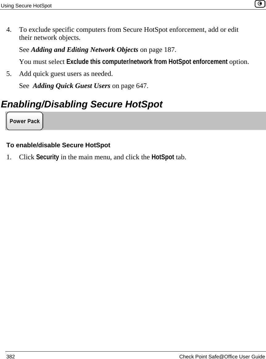 Using Secure HotSpot 382 Check Point Safe@Office User Guide 4. To exclude specific computers from Secure HotSpot enforcement, add or edit their network objects. See Adding and Editing Network Objects on page 187. You must select Exclude this computer/network from HotSpot enforcement option. 5. Add quick guest users as needed. See Adding Quick Guest Users on page 647. Enabling/Disabling Secure HotSpot To enable/disable Secure HotSpot 1. Click Security in the main menu, and click the HotSpot tab.