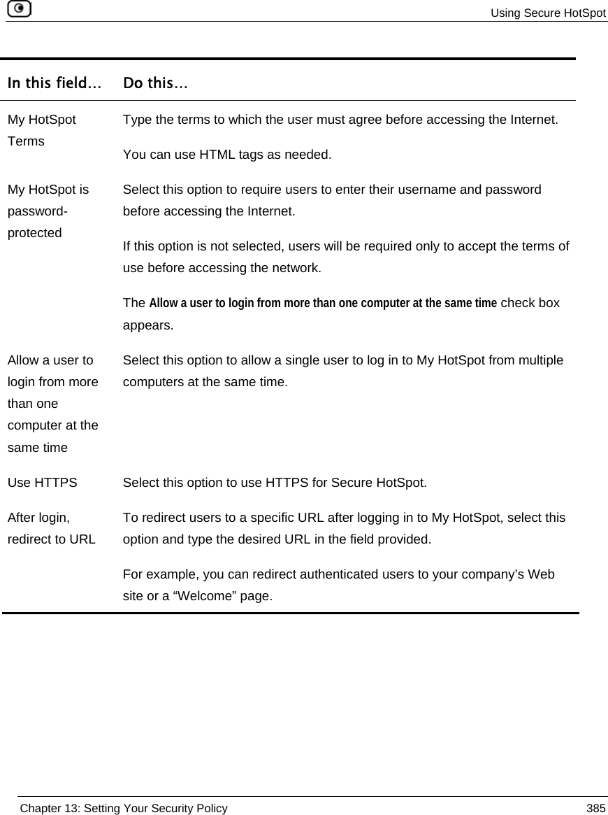 Using Secure HotSpot Chapter 13: Setting Your Security Policy 385 In this field… Do this… My HotSpot Terms Type the terms to which the user must agree before accessing the Internet. You can use HTML tags as needed. My HotSpot is password-protected Select this option to require users to enter their username and password before accessing the Internet. If this option is not selected, users will be required only to accept the terms of use before accessing the network. The Allow a user to login from more than one computer at the same time check box appears. Allow a user to login from more than one computer at the same time Select this option to allow a single user to log in to My HotSpot from multiple computers at the same time. Use HTTPS Select this option to use HTTPS for Secure HotSpot. After login, redirect to URL To redirect users to a specific URL after logging in to My HotSpot, select this option and type the desired URL in the field provided. For example, you can redirect authenticated users to your company’s Web site or a “Welcome” page.