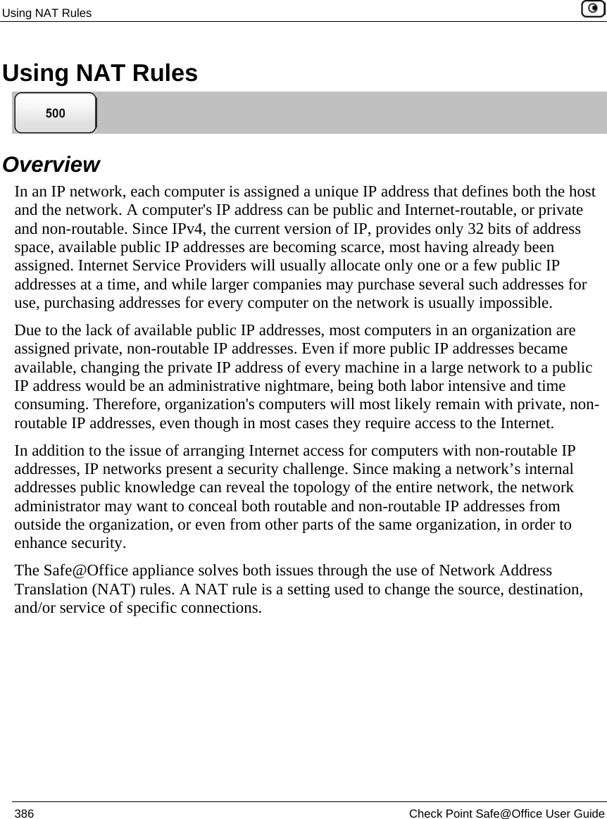 Using NAT Rules 386 Check Point Safe@Office User Guide Using NAT Rules Overview In an IP network, each computer is assigned a unique IP address that defines both the host and the network. A computer's IP address can be public and Internet-routable, or private and non-routable. Since IPv4, the current version of IP, provides only 32 bits of address space, available public IP addresses are becoming scarce, most having already been assigned. Internet Service Providers will usually allocate only one or a few public IP addresses at a time, and while larger companies may purchase several such addresses for use, purchasing addresses for every computer on the network is usually impossible. Due to the lack of available public IP addresses, most computers in an organization are assigned private, non-routable IP addresses. Even if more public IP addresses became available, changing the private IP address of every machine in a large network to a public IP address would be an administrative nightmare, being both labor intensive and time consuming. Therefore, organization's computers will most likely remain with private, non-routable IP addresses, even though in most cases they require access to the Internet. In addition to the issue of arranging Internet access for computers with non-routable IP addresses, IP networks present a security challenge. Since making a network’s internal addresses public knowledge can reveal the topology of the entire network, the network administrator may want to conceal both routable and non-routable IP addresses from outside the organization, or even from other parts of the same organization, in order to enhance security. The Safe@Office appliance solves both issues through the use of Network Address Translation (NAT) rules. A NAT rule is a setting used to change the source, destination, and/or service of specific connections.