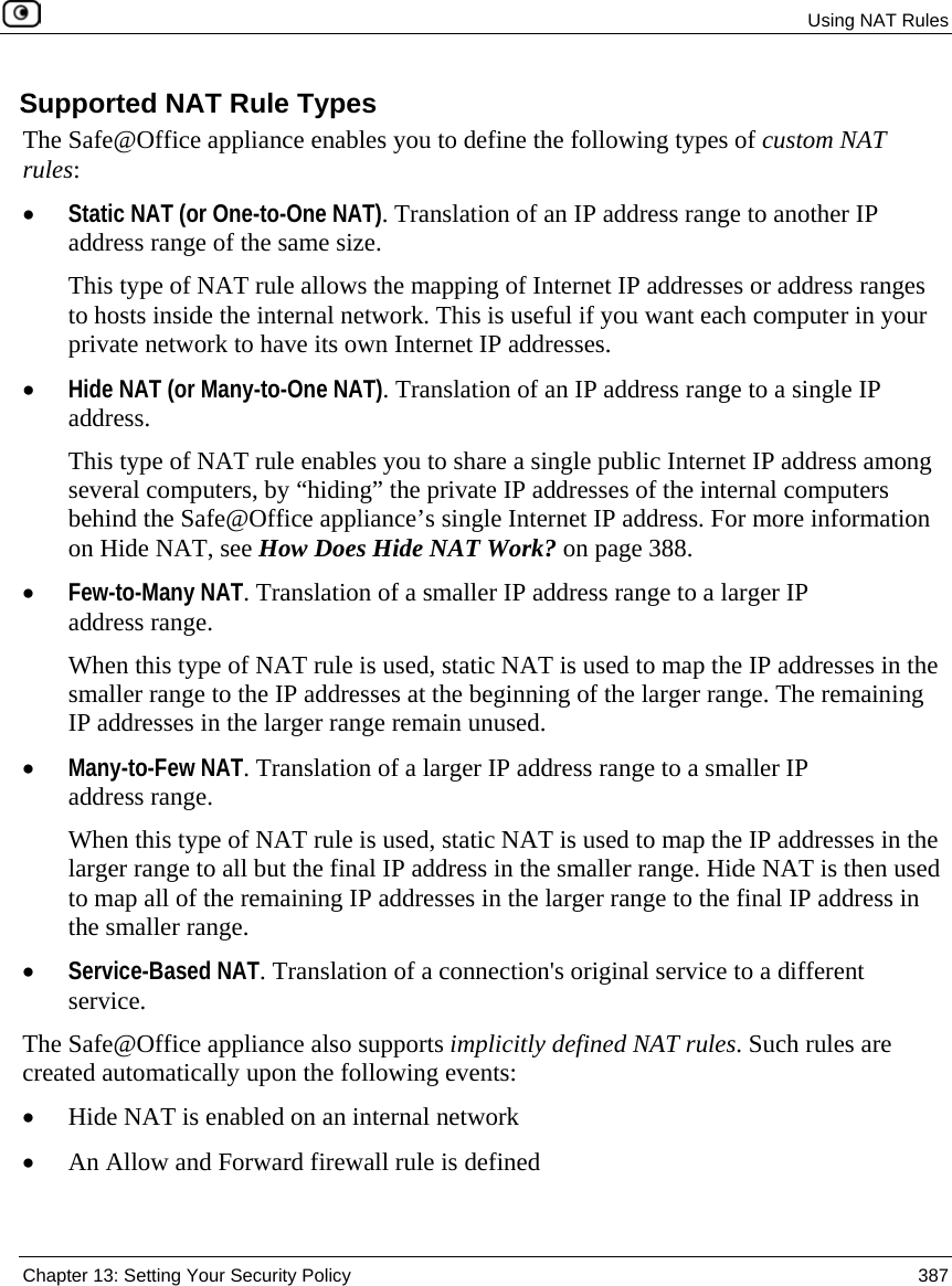 Using NAT Rules Chapter 13: Setting Your Security Policy 387 Supported NAT Rule Types The Safe@Office appliance enables you to define the following types of custom NAT rules: • Static NAT (or One-to-One NAT). Translation of an IP address range to another IP address range of the same size. This type of NAT rule allows the mapping of Internet IP addresses or address ranges to hosts inside the internal network. This is useful if you want each computer in your private network to have its own Internet IP addresses. • Hide NAT (or Many-to-One NAT). Translation of an IP address range to a single IP address. This type of NAT rule enables you to share a single public Internet IP address among several computers, by “hiding” the private IP addresses of the internal computers behind the Safe@Office appliance’s single Internet IP address. For more information on Hide NAT, see How Does Hide NAT Work? on page 388. • Few-to-Many NAT. Translation of a smaller IP address range to a larger IP address range. When this type of NAT rule is used, static NAT is used to map the IP addresses in the smaller range to the IP addresses at the beginning of the larger range. The remaining IP addresses in the larger range remain unused. • Many-to-Few NAT. Translation of a larger IP address range to a smaller IP address range. When this type of NAT rule is used, static NAT is used to map the IP addresses in the larger range to all but the final IP address in the smaller range. Hide NAT is then used to map all of the remaining IP addresses in the larger range to the final IP address in the smaller range. • Service-Based NAT. Translation of a connection's original service to a different service. The Safe@Office appliance also supports implicitly defined NAT rules. Such rules are created automatically upon the following events: • Hide NAT is enabled on an internal network • An Allow and Forward firewall rule is defined