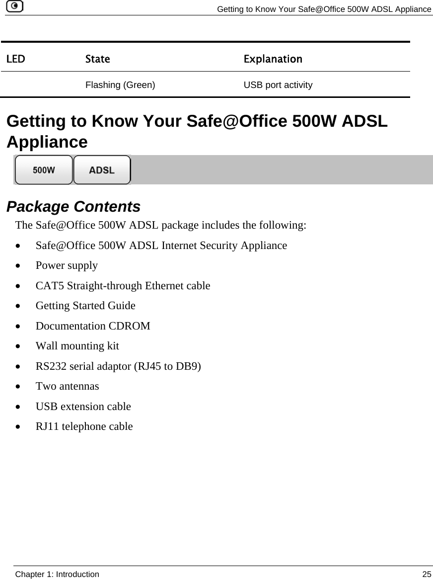 Getting to Know Your Safe@Office 500W ADSL Appliance Chapter 1: Introduction 25 LED State Explanation Flashing (Green) USB port activity Getting to Know Your Safe@Office 500W ADSL Appliance Package Contents The Safe@Office 500W ADSL package includes the following: • Safe@Office 500W ADSL Internet Security Appliance • Power supply • CAT5 Straight-through Ethernet cable • Getting Started Guide • Documentation CDROM • Wall mounting kit • RS232 serial adaptor (RJ45 to DB9) • Two antennas • USB extension cable • RJ11 telephone cable