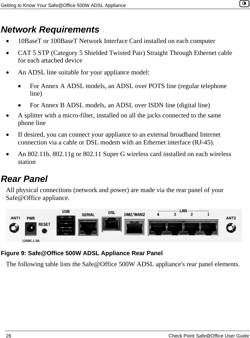 Getting to Know Your Safe@Office 500W ADSL Appliance 26 Check Point Safe@Office User Guide Network Requirements • 10BaseT or 100BaseT Network Interface Card installed on each computer • CAT 5 STP (Category 5 Shielded Twisted Pair) Straight Through Ethernet cable for each attached device • An ADSL line suitable for your appliance model: • For Annex A ADSL models, an ADSL over POTS line (regular telephone line) • For Annex B ADSL models, an ADSL over ISDN line (digital line) • A splitter with a micro-filter, installed on all the jacks connected to the same phone line • If desired, you can connect your appliance to an external broadband Internet connection via a cable or DSL modem with an Ethernet interface (RJ-45). • An 802.11b, 802.11g or 802.11 Super G wireless card installed on each wireless station Rear Panel All physical connections (network and power) are made via the rear panel of your Safe@Office appliance. The following table lists the Safe@Office 500W ADSL appliance's rear panel elements. Figure 9: Safe@Office 500W ADSL Appliance Rear Panel
