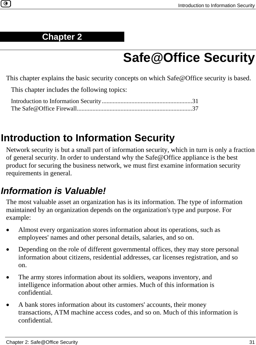 Introduction to Information Security Chapter 2: Safe@Office Security 31 Chapter 2 This chapter explains the basic security concepts on which Safe@Office security is based. This chapter includes the following topics: Introduction to Information Security..........................................................31 The Safe@Office Firewall..........................................................................37 Introduction to Information Security Network security is but a small part of information security, which in turn is only a fraction of general security. In order to understand why the Safe@Office appliance is the best product for securing the business network, we must first examine information security requirements in general. Information is Valuable! The most valuable asset an organization has is its information. The type of information maintained by an organization depends on the organization's type and purpose. For example: • Almost every organization stores information about its operations, such as employees' names and other personal details, salaries, and so on. • Depending on the role of different governmental offices, they may store personal information about citizens, residential addresses, car licenses registration, and so on. • The army stores information about its soldiers, weapons inventory, and intelligence information about other armies. Much of this information is confidential. • A bank stores information about its customers' accounts, their money transactions, ATM machine access codes, and so on. Much of this information is confidential. Safe@Office Security