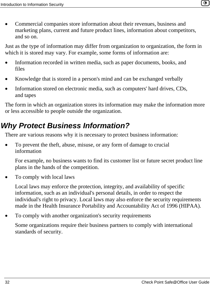 Introduction to Information Security 32 Check Point Safe@Office User Guide • Commercial companies store information about their revenues, business and marketing plans, current and future product lines, information about competitors, and so on. Just as the type of information may differ from organization to organization, the form in which it is stored may vary. For example, some forms of information are: • Information recorded in written media, such as paper documents, books, and files • Knowledge that is stored in a person's mind and can be exchanged verbally • Information stored on electronic media, such as computers' hard drives, CDs, and tapes The form in which an organization stores its information may make the information more or less accessible to people outside the organization. Why Protect Business Information? There are various reasons why it is necessary to protect business information: • To prevent the theft, abuse, misuse, or any form of damage to crucial information For example, no business wants to find its customer list or future secret product line plans in the hands of the competition. • To comply with local laws Local laws may enforce the protection, integrity, and availability of specific information, such as an individual's personal details, in order to respect the individual's right to privacy. Local laws may also enforce the security requirements made in the Health Insurance Portability and Accountability Act of 1996 (HIPAA). • To comply with another organization's security requirements Some organizations require their business partners to comply with international standards of security.