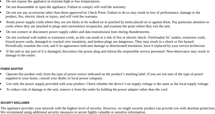  Do not expose the appliance to extreme high or low temperatures. Do not disassemble or open the appliance. Failure to comply will void the warranty. Do not use any accessories other than those approved by Check Point. Failure to do so may result in loss of performance, damage to the product, fire, electric shock or injury, and will void the warranty. Route power supply cords where they are not likely to be walked on or pinched by items placed on or against them. Pay particular attention to cords where they are attached to plugs and convenience receptacles, and examine the point where they exit the unit. Do not connect or disconnect power supply cables and data transmission lines during thunderstorms. Do not overload wall outlets or extension cords, as this can result in a risk of fire or electric shock. Overloaded AC outlets, extension cords, frayed power cords, damaged or cracked wire insulation, and broken plugs are dangerous. They may result in a shock or fire hazard. Periodically examine the cord, and if its appearance indicates damage or deteriorated insulation, have it replaced by your service technician. If the unit or any part of it is damaged, disconnect the power plug and inform the responsible service personnel. Non-observance may result in damage to the router. POWER ADAPTER Operate this product only from the type of power source indicated on the product’s marking label. If you are not sure of the type of power supplied to your home, consult your dealer or local power company. Use only the power supply provided with your product. Check whether the device’s set supply voltage is the same as the local supply voltage. To reduce risk of damage to the unit, remove it from the outlet by holding the power adapter rather than the cord. SECURITY DISCLAIMER The appliance provides your network with the highest level of security. However, no single security product can provide you with absolute protection. We recommend using additional security measures to secure highly valuable or sensitive information.