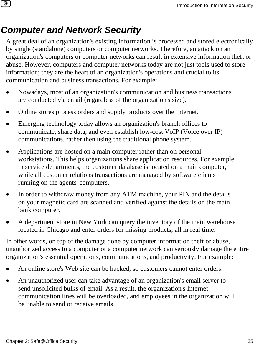 Introduction to Information Security Chapter 2: Safe@Office Security 35 Computer and Network Security A great deal of an organization's existing information is processed and stored electronically by single (standalone) computers or computer networks. Therefore, an attack on an organization's computers or computer networks can result in extensive information theft or abuse. However, computers and computer networks today are not just tools used to store information; they are the heart of an organization's operations and crucial to its communication and business transactions. For example: • Nowadays, most of an organization's communication and business transactions are conducted via email (regardless of the organization's size). • Online stores process orders and supply products over the Internet. • Emerging technology today allows an organization's branch offices to communicate, share data, and even establish low-cost VoIP (Voice over IP) communications, rather then using the traditional phone system. • Applications are hosted on a main computer rather than on personal workstations. This helps organizations share application resources. For example, in service departments, the customer database is located on a main computer, while all customer relations transactions are managed by software clients running on the agents' computers. • In order to withdraw money from any ATM machine, your PIN and the details on your magnetic card are scanned and verified against the details on the main bank computer. • A department store in New York can query the inventory of the main warehouse located in Chicago and enter orders for missing products, all in real time. In other words, on top of the damage done by computer information theft or abuse, unauthorized access to a computer or a computer network can seriously damage the entire organization's essential operations, communications, and productivity. For example: • An online store's Web site can be hacked, so customers cannot enter orders. • An unauthorized user can take advantage of an organization's email server to send unsolicited bulks of email. As a result, the organization's Internet communication lines will be overloaded, and employees in the organization will be unable to send or receive emails.