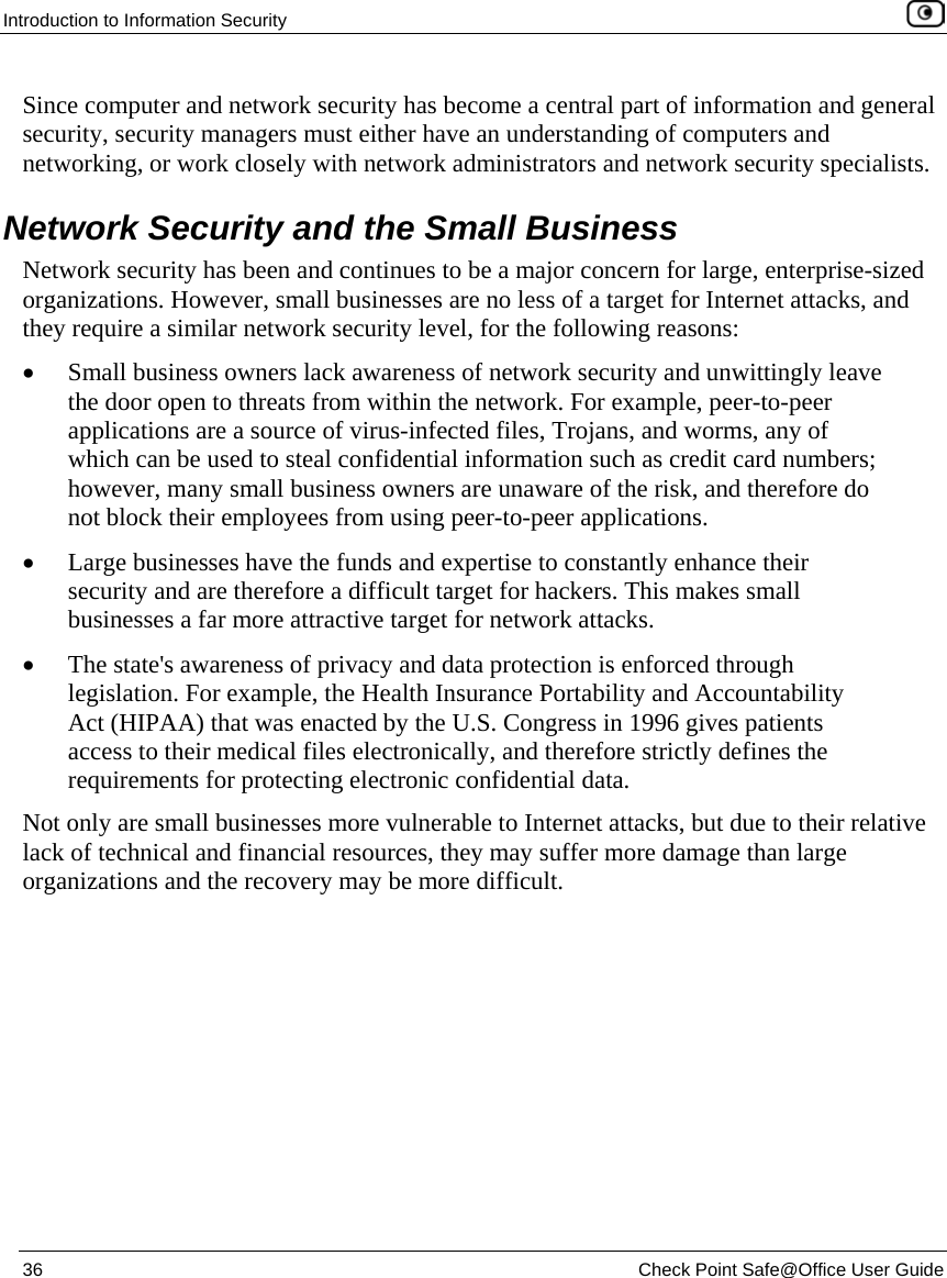 Introduction to Information Security 36 Check Point Safe@Office User Guide Since computer and network security has become a central part of information and general security, security managers must either have an understanding of computers and networking, or work closely with network administrators and network security specialists. Network Security and the Small Business Network security has been and continues to be a major concern for large, enterprise-sized organizations. However, small businesses are no less of a target for Internet attacks, and they require a similar network security level, for the following reasons: • Small business owners lack awareness of network security and unwittingly leave the door open to threats from within the network. For example, peer-to-peer applications are a source of virus-infected files, Trojans, and worms, any of which can be used to steal confidential information such as credit card numbers; however, many small business owners are unaware of the risk, and therefore do not block their employees from using peer-to-peer applications. • Large businesses have the funds and expertise to constantly enhance their security and are therefore a difficult target for hackers. This makes small businesses a far more attractive target for network attacks. • The state's awareness of privacy and data protection is enforced through legislation. For example, the Health Insurance Portability and Accountability Act (HIPAA) that was enacted by the U.S. Congress in 1996 gives patients access to their medical files electronically, and therefore strictly defines the requirements for protecting electronic confidential data. Not only are small businesses more vulnerable to Internet attacks, but due to their relative lack of technical and financial resources, they may suffer more damage than large organizations and the recovery may be more difficult.