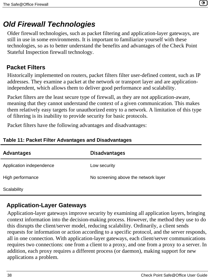 The Safe@Office Firewall 38 Check Point Safe@Office User Guide Old Firewall Technologies Older firewall technologies, such as packet filtering and application-layer gateways, are still in use in some environments. It is important to familiarize yourself with these technologies, so as to better understand the benefits and advantages of the Check Point Stateful Inspection firewall technology. Packet Filters Historically implemented on routers, packet filters filter user-defined content, such as IP addresses. They examine a packet at the network or transport layer and are application-independent, which allows them to deliver good performance and scalability. Packet filters are the least secure type of firewall, as they are not application-aware, meaning that they cannot understand the context of a given communication. This makes them relatively easy targets for unauthorized entry to a network. A limitation of this type of filtering is its inability to provide security for basic protocols. Packet filters have the following advantages and disadvantages: Table 11: Packet Filter Advantages and Disadvantages Advantages Disadvantages Application independence Low security High performance No screening above the network layer Scalability Application-Layer Gateways Application-layer gateways improve security by examining all application layers, bringing context information into the decision-making process. However, the method they use to do this disrupts the client/server model, reducing scalability. Ordinarily, a client sends requests for information or action according to a specific protocol, and the server responds, all in one connection. With application-layer gateways, each client/server communications requires two connections: one from a client to a proxy, and one from a proxy to a server. In addition, each proxy requires a different process (or daemon), making support for new applications a problem.