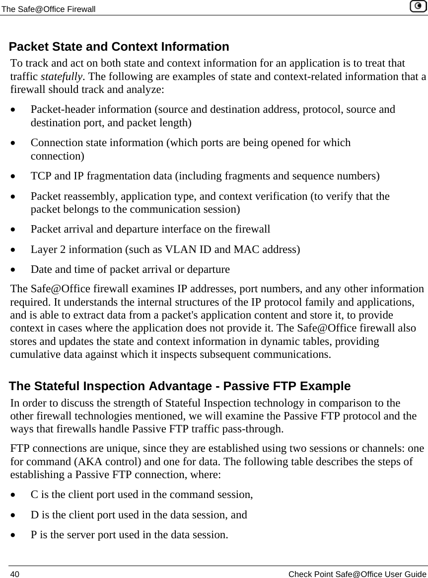 The Safe@Office Firewall 40 Check Point Safe@Office User Guide Packet State and Context Information To track and act on both state and context information for an application is to treat that traffic statefully. The following are examples of state and context-related information that a firewall should track and analyze: • Packet-header information (source and destination address, protocol, source and destination port, and packet length) • Connection state information (which ports are being opened for which connection) • TCP and IP fragmentation data (including fragments and sequence numbers) • Packet reassembly, application type, and context verification (to verify that the packet belongs to the communication session) • Packet arrival and departure interface on the firewall • Layer 2 information (such as VLAN ID and MAC address) • Date and time of packet arrival or departure The Safe@Office firewall examines IP addresses, port numbers, and any other information required. It understands the internal structures of the IP protocol family and applications, and is able to extract data from a packet's application content and store it, to provide context in cases where the application does not provide it. The Safe@Office firewall also stores and updates the state and context information in dynamic tables, providing cumulative data against which it inspects subsequent communications. The Stateful Inspection Advantage - Passive FTP Example In order to discuss the strength of Stateful Inspection technology in comparison to the other firewall technologies mentioned, we will examine the Passive FTP protocol and the ways that firewalls handle Passive FTP traffic pass-through. FTP connections are unique, since they are established using two sessions or channels: one for command (AKA control) and one for data. The following table describes the steps of establishing a Passive FTP connection, where: • C is the client port used in the command session, • D is the client port used in the data session, and • P is the server port used in the data session.
